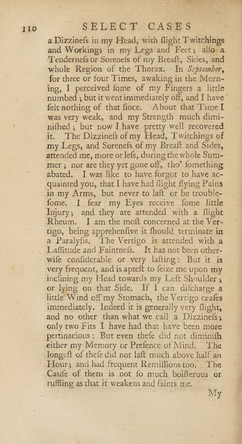 a Dizzinefs in my Head, with flight Twitchings and Workings in my Legs and Feet; alfo a Tendernefs or Sorenefs of my Bread, Sides, and whole Region of the Thorax. In September, for three or four Times, awaking in the Morn¬ ing, I perceived fome of my Fingers a little numbed ; but it went immediately off, and I have felt nothing of that fince. About that Time I was very weak, and my Strength much dimi- niflied ; but now I have pretty well recovered it. The Dizzinefs of my Head, T witchings of my Legs, and Sorenefs of my Bread and Sides, attended me, more or lefs, during the whole Sum¬ mer ; nor are they yet gone off, tho5 fomething abated. I was like to have forgot to have ac¬ quainted you, that I have had flight flying Pains in my Arms, but never to lad or be trouble- fome. I fear my Eyes receive fome little Injury; and they are attended with a flight Rheum. I am the mod concerned at the Ver¬ tigo, being apprehenflve it fhould terminate in a Paralyfis. The Fertigo is attended with a Laflitude and Faintnefs. It has not been other- wife coniiderable or very lading: But it is very frequent, and is apted to feize me upon my inclining my Head towards my Left Shoulder ; or lying on that Side. If 1 can difcharge a little Wind off my Stomach, the Vertigo ceafes immediately. Indeed it is generally very flight, and no other than what we call a Dizzinefs; only two Fits I have had that have been more pertinacious : But even thefe did not diminifli either my Memory or Prefence of Mind. The longed of thefe did not lad much above half an Hour; and had frequent Re millions too. The Caufc of them is not fo much boiflerous or ruffling as that it weakens and faints me. i