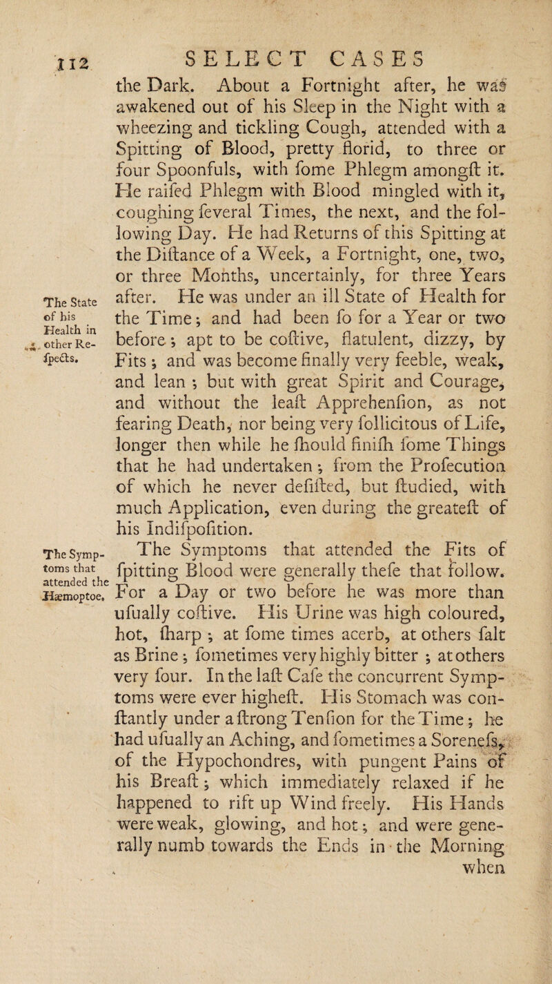 The State of bis Health in ». other Re- ipetls. The Symp¬ toms that attended the Haemoptoe. SELECT CASES the Dark. About a Fortnight after, he wai awakened out of his Sleep in the Night with a wheezing and tickling Cough, attended with a Spitting of Blood, pretty florid, to three or four Spoonfuls, with fome Phlegm amongft it. Fie raifed Phlegm with Blood mingled with it, coughing feveral Times, the next, and the fol¬ lowing Day. Pie had Returns of this Spitting at the Diftance of a Week, a Fortnight, one, two, or three Months, uncertainly, for three Years after. He was under an ill State of Health for the Time; and had been fo for a Year or two before; apt to be coftive, flatulent, dizzy, by Fits; and was become Anally very feeble, weak, and lean ; but with great Spirit and Courage, and without the leaft Apprehenfion, as not fearing Fieath, nor being very follicitous of Life, longer then while he fliould finifti fome Things that he had undertaken ; from the Profecutioa of which he never defiflied, but ftudied, with much Application, even during the greatefl: of his Indifpofition. The Symptoms that attended the Fits of fpitting Blood were generally thefe that follow. For a Day or two before he was more than ufually coftive. Plis Urine was high coloured, hot, (harp ; at fome times acerb, at others fait as Brine ; fometimes very highly bitter ; at others very four. In the laft Cafe the concurrent Symp¬ toms were ever higheft. Plis Stomach was con- ftantly under aftrongTenfion for theTime; he had ufually an Aching, and fometimes a Sorenefs, of the Hypochondres, with pungent Pains of his Breaft; which immediately relaxed if he happened to rift up Wind freely. His Hands were weak, glowing, and hot; and were gene¬ rally numb towards the Ends in the Morning when