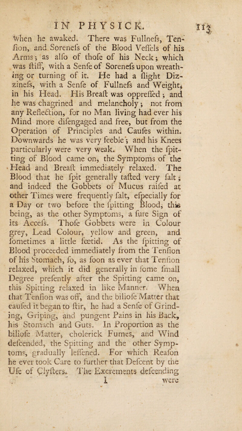 / Mien he awaked. There was Fullnefs, Ten- lion, and Sorenefs of the Blood Veffels of his Arms; as alfo of thofe of his Neck; which was ftiff, with a Senfe of Sorenefs upon wreath¬ ing or turning of it. He had a flight Diz- zinefs, with a Senfe of Fullnefs and Weight* in his Head. Flis Breaft was oppreffed ; and he was chagrined and melancholy; not from any Reflection, for no Man living had ever his Mind more difengaged and free, but from the Operation of Principles and Caufes within* Downwards he was very feeble*; and his Knees particularly were very weak. When the {pit¬ ting of Blood came on, the Symptoms of the Head and Breaft immediately relaxed. The Blood that he fpit generally tailed very fait; and indeed the Gobbets of Mucus raifed at other Times were frequently fait, efpecially for a Day or two before the fpitting Blood, this being, as the other Symptoms, a fare Sign of its Accefs. Thofe Gobbets were in Colour grey. Lead Colour, yellow and green, and fometimes a little foetid. As the fpitting of Blood proceeded immediately from the Teniion of his Stomach, fo, as foon as ever that Teniion relaxed, which it did generally in feme fmall Degree prefently after the Spitting came on, this Spitting relaxed in like Manner. When that Teniion was off, and the biliofe Matter that caufed it began to ftir, he had a Senfe of Grind¬ ing, Griping, and pungent Pains in his Back, his Stomach and Guts. In Proportion as the biliofe Matter, cholerick Fumes, and Wind defeended, the Spitting and the other Symp¬ toms, gradually leffened. For which Reafon he ever took Care to further that Defcent by the XJfe of Clyiters. The Excrements defending