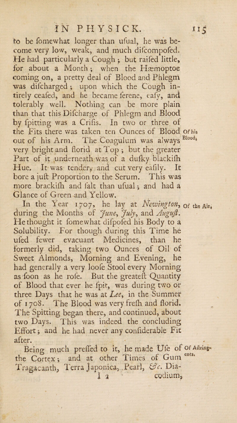 to be fomewhat longer than ufual, he was be¬ come very low, weak, and much difcompofed. He had particularly a Cough } but railed little, for about a Month; when the H^moptoe coming on, a pretty deal of Blood and Phlegm was diicharged ; upon which the Cough in- tirely ceafed, and he became ferene, ealy, and tolerably well. Nothing can be more plain than that this Difcharge of Phlegm and Blood by fpitting was a Crifis. In two or three of the Fits there was taken ten Ounces of Blood ofhis out of his Arm. The Coagulum was always Bloods very bright and florid at Top } but the greater Part of it underneath was of a dufky blackifh Hue, It was tender, and cut very eafily. It bore a juft Proportion to the Serum. This was more brackifh and fait than ufual } and had a Glance of Green and Yellow. In the Year 1707, he lay at Newington, 0f the Air, during the Months of June, July, and Augujt. He thought it fomewhat difpofed his Body to a Solubility. For though during this Time he ufed fewer evacuant Medicines, than he formerly did, taking two Ounces of Oil of Sweet Almonds, Morning and Evening, he had generally a very loofe Stool every Morning as foon as he role. But the greateft Quantity of Blood that ever he fpit, was during two or three Days that he was at Lee, in the Summer of 1708. The Blood was veryfrefh and florid. The Spitting began there, and continued, about two Days. This was indeed the concluding Effort^ and he had never any confiderabie Fit after. - Being much prefled to it, he made life ofofAitnng- the Cortex•, and at other Times of Gum en s’ Tragacantft, Terra Japonica, Pearl, &V. Dia- 1 2 ‘ codium3