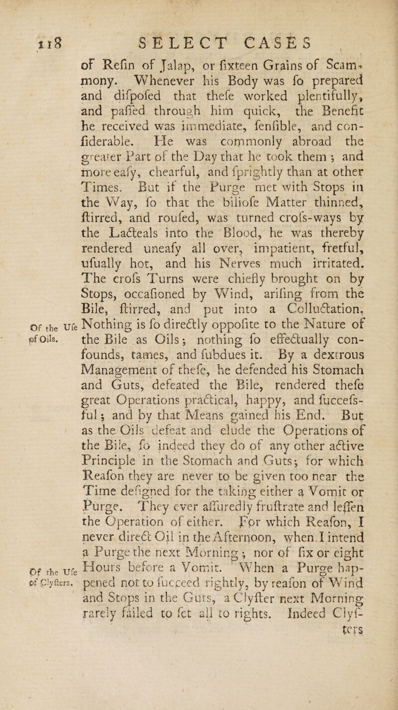 oF Refin of Jalap, or fixteen Grains of Scatm mony. Whenever his Body was fo prepared and difpofed that thefe worked plentifully, and paffed through him quick, the Benefit he received was immediate, fenfible, and con- fiderable. He was commonly abroad the greater Part of the Day that he took them ; and moreeafy, chearful, and iprightly than at other Times, But if the Purge met with Stops in the Way, fo that the biliofe Matter thinned, flirred, and roufed, was turned crofs-ways by the Ladleals into the Blood, he was thereby rendered uneafy all over, impatient, fretful, ufually hot, and his Nerves much irritated. The crofs Turns were chiefly brought on by Stops, occafioned by Vfind, arifing from the Bile, furred, and put into a Colludlation. or the ufe Nothing is fo diredfly oppofite to the Nature of pfoils, the Bile as Oils; nothing fo effectually con¬ founds, tames, and fubdues it. By a dextrous Management of thefe, he defended his Stomach and Guts, defeated the Bile, rendered thefe great Operations practical, happy, and fuccefs- ful; and by that Means gained his End. But as the Oils defeat and elude the Operations of the Bile, fo indeed they do of any other aCtive Principle in the Stomach and Guts; for which Reafon they are never to be given too near the Time defigned for the taking either a Vomit or Purge. They ever alluredly fruftrate and leiTen the Operation of either, for which Reafon, I never direCt Oil in the Afternoon, when.I intend a Purge the next Morning ; nor of fix or eight Of the ufe Hours before a Vomit. ' When a Purge hap- pf ciyfters. pened nottofucceed rightly, by reafon of Wind and Stops in the Guts, aClyfler next Morning rarely failed to fet all to rights. Indeed Clyf- ters