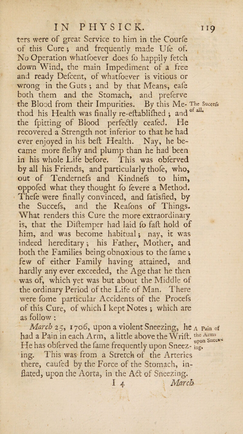 ters were of great Service to him in the Courfe of this Cure ; and frequently made Ufe of. No Operation whatfoever does fo happily fetch down Wind, the main Impediment of a free and ready Defcent, of whatfoever is vitious or wrong in the Guts *, and by that Means, eale both them and the Stomach, and preferve the Blood from their Impurities. By this Me- The Succefs thod his Health was finally re-edablifhed ; andotail* the fpitting of Blood perfedly ceafed. He recovered a Strength not inferior to that he had ever enjoyed in his bed Health. Nay, he be¬ came more flefliy and plump than he had been in his whole Life before. This was obferved by all his Friends, and particularly thofe, who, out of Tendernefs and Kindnefs to him, oppofed what they thought fo fevere a Method. Thefe were finally convinced, and fatisfled, by the Succefs, and the Reafons of Things. What renders this Cure the more extraordinary is, that the Didemper had laid fo fad hold of him, and was become habitual; nay, it was indeed hereditary; his Father, Mother, and both the Families being obnoxious to the fame; few of either Family having attained, and hardly any ever exceeded, the Age that he then was of, which yet was but about the Middle of the ordinary Period of the Life of Man. There were forne particular Accidents of the Procefs of this Cure, of which I kept Notes; which are as follow : March 25, 1706, upon a violent Sneezing, he a Pain of had a Pain in each Arm, a little above the Wrid.the He has obferved the fame frequently upon Sneez- SgT ing. This was from a Stretch of the Arteries there, caufed by the Force of the Stomach, in¬ flated, upon the Aorta, in the Ad of Sneezing. I 4 March