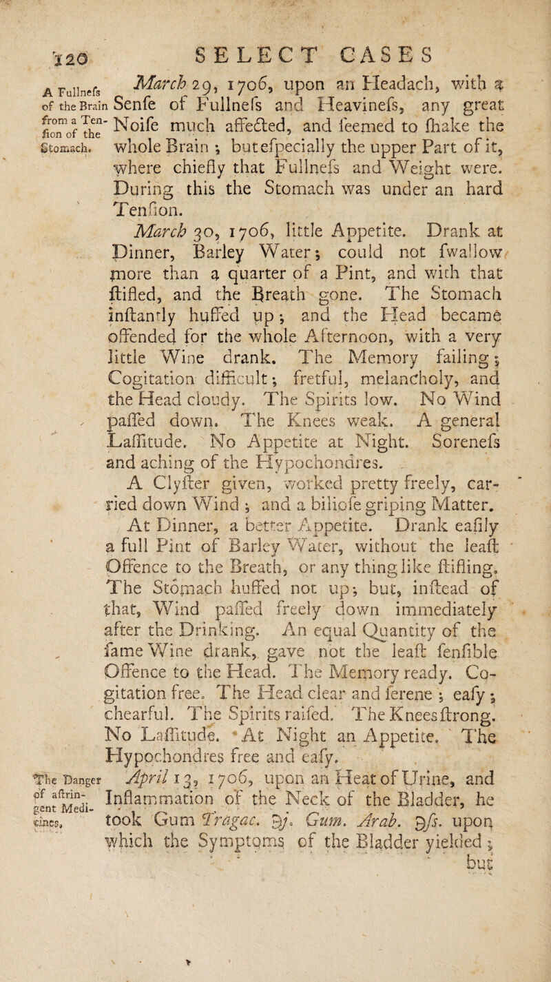 AFdinefa March 29, 1706, upon an Fleadach, with $ of the Brain Senfe ofFullnefs and Heavinefs, any great fioTof ThT Noife rnuc-1 affedled, and ieemed to fliake the Stomach, whole Brain •, butefpecially the upper Part of it, where chiefly that Fullnefs and Weight were. During this the Stomach was under an hard Tendon. March 30, 1706, little Appetite. Drank at Dinner, Barley Water; could not fwallow jnore than a quarter of a Pint, and with that {tiffed, and the Breath gone. The Stomach inftanrly huffed up; and the Flead became offended for the whole Afternoon, with a very little Wine drank. The Memory failing; Cogitation difficult *9 fretful, melancholy, and the Head cloudy. The Spirits low. No Wind paflfed down. The Knees weak. A genera! Laffitude. No Appetite at Night. Sorenefs and aching of the Hypochondres. , A Clyfter given, worked pretty freely, car¬ ried down Wind ; and a bilipfe griping Matter. At Dinner, a better Appetite. Drank eafily a full Pint of Barley Water, without the leaff: Offence to the Breath, or any thing like fluffing. The Stomach huffed not up*, but, inftead of that. Wind palled freely down immediately after the Drinking. An equal Quantity of the fame Wine drank, gave not the lead: fenflble Offence to the Head. The Memory ready. Co¬ gitation free. The Head clear and ferene ; eafy ; chearful. The Spirits raifed.' The Kneesftrong. No Laffitude. * At Night an Appetite, The Hypochondres free and eafy. The Danger April 13, 1706, upon an Heat of Urine, and gLtMedi- inflammation of the Neck of the Bladder, he took Gum Tragac. gja Gum. Arab. Qfs. upon which the Symptoms of the Bladder yielded ; bus mss