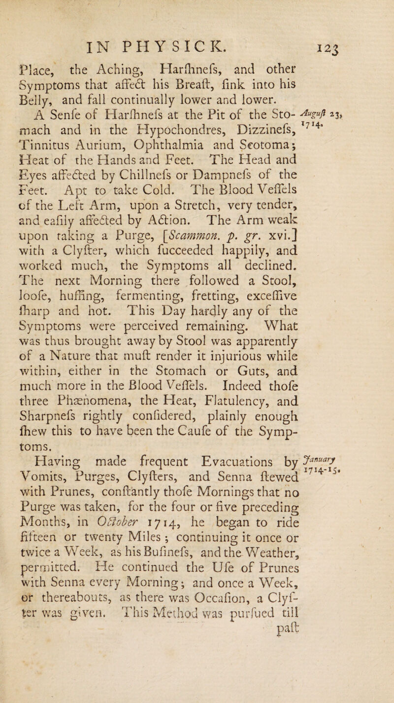 Place, the Aching, Plarfhnefs, and other Symptoms that affedt his Bread:, fink into his Belly, and fall continually lower and lower. A Senfe of Harfhnefs at the Pit of the Sto- mach and in the Hypochondres, Dizzinefs, 7*4a Tinnitus Aurium, Ophthalmia and Scotoma-, Heat of the Hands and Feet. The Head and Eyes affedled by Chillnefs or Dampnefs of the Feet. Apt to take Cold. The Blood Veffels of the Left Arm, upon a Stretch, very tender, and eafily affe&ed by Addon. The Arm weak upon talcing a Purge, ['Scammon. p. gr. xvi.] with a Clyfter, which fucceeded happily, and worked much, the Symptoms all declined. The next Morning there followed a Stool, loofe, huffing, fermenting, fretting, excedive iharp and hot. This Day hardly any of the Symptoms were perceived remaining. What was thus brought away by Stool was apparently of a Nature that muft render it injurious while within, either in the Stomach or Guts, and much more in the Blood Veffels. Indeed thofe three Phenomena, the Heat, Flatulency, and Sharpnefs rightly considered, plainly enough fhew this to have been the Caufe of the Symp¬ toms. Having made frequent Evacuations by Januarf Vomits, Purges, Clyflers, and Senna Slewed I7H with Prunes, conftantly thofe Mornings that no Purge was taken, for the four or five preceding Months, in October 1714, he began to ride fifteen or twenty Miles ; continuing it once or twice a Week, as his Bufinefs, and the Weather, permitted. Fie continued the Ufe of Prunes with Senna every Morning; and once a Week, or thereabouts, as there was Occafion, a Clyf¬ ter was given. This Method was purfued till