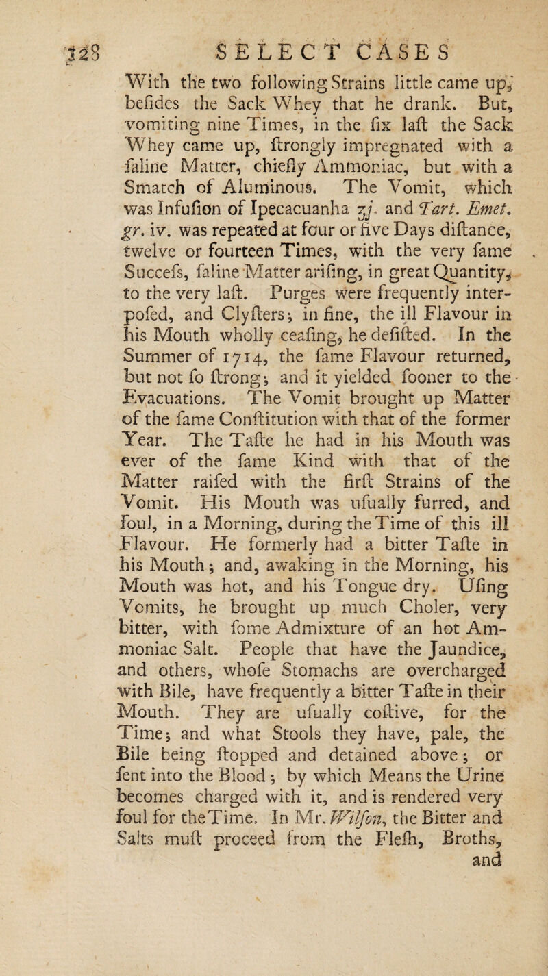 With the two following Strains little came up, befides the Sack Whey that he drank. But* vomiting nine Times, in the fix laft the Sack Whey came up, ftrongly impregnated with a faline Matter, chiefly Ammoniac, but with a Smatch of Aluminous. The Vomit, which was Infufton of Ipecacuanha tJ. and Tart. Emet. gr. iv. was repeated at four or five Days diftance, twelve or fourteen Times, with the very fame Succefs, faline Matter arifing, in great Quantity* to the very laft. Purges were frequently inter- pofed, and Clyfters; inline, the ill Flavour in his Mouth wholly ceaftng* he deftfted. In the Summer of 1714, the fame Flavour returned, but not fo ftrong •, and it yielded fooner to the Evacuations. The Vomit brought up Matter of the fame Conilitution with that of the former Year. The Tafte he had in his Mouth was ever of the fame Kind with that of the Matter raifed with the firft Strains of the Vomit. His Mouth was ufually furred, and Foul, in a Morning, during the Time of this ill Flavour. He formerly had a bitter Tafte in his Mouth; and, awaking in the Morning, his Mouth was hot, and his Tongue dry. Ufing Vomits, he brought up much Choler, very- bitter, with forne Admixture of an hot Am¬ moniac Salt. People that have the Jaundice, and others, whole Stomachs are overcharged with Bile, have frequently a bitter Tafte in their Mouth. They are ufually coftive, for the Time, and what Stools they have, pale, the Bile being flopped and detained above; or fent into the Blood ; by which Means the Urine becomes charged with it, and is rendered very- foul for theTime.. In Mr. Wilfon, the Bitter and Salts muft proceed from the Flefh, Broths,