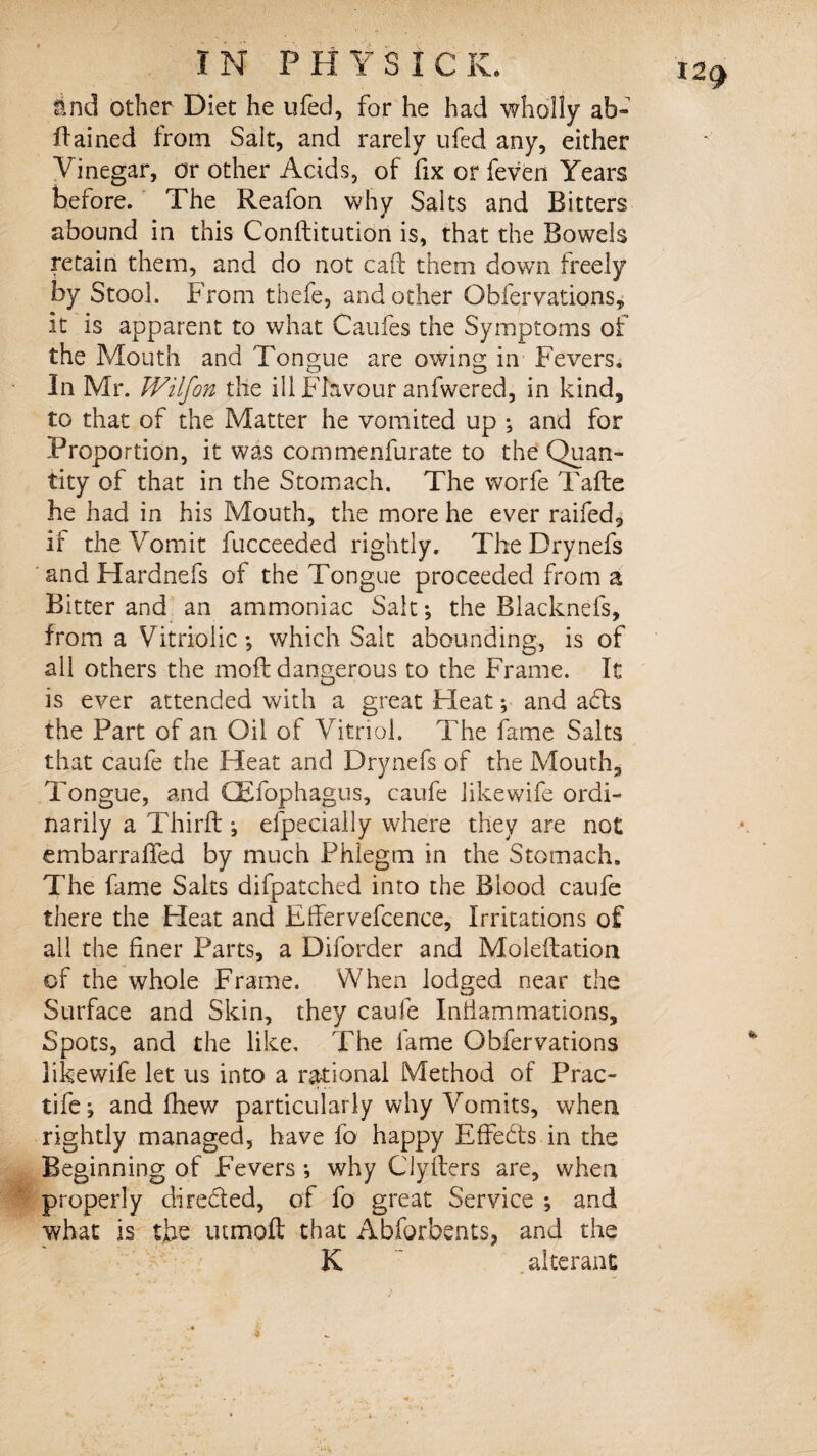 And other Diet he ufed, for he had wholly ab~ dained from Salt, and rarely ufed any, either Vinegar, or other Acids, of fix or feven Years before. The Reafon why Salts and Bitters abound in this Conftitution is, that the Bowels retain them, and do not cad them down freely by Stool. From thefe, and other Obfervations, it is apparent to what Caufes the Symptoms of the Mouth and Tongue are owing in Fevers, In Mr. Wilfon the ill Flavour anfwered, in kind, to that of the Matter he vomited up ; and for Proportion, it was commenfurate to the Quan¬ tity of that in the Stomach. The worfe Tafte he had in his Mouth, the more he ever raifed, if the Vomit fucceeded rightly. The Drynefs and Hardnefs of the Tongue proceeded from a Bitter and an ammoniac Salt; the Blacknefs, from a Vitriolic; which Salt abounding, is of all others the moft dangerous to the Frame. It is ever attended with a great Fleat; and ads the Part of an Oil of Vitriol. The fame Salts that caufe the Heat and Drynefs of the Mouth, Tongue, and GEfophagus, caufe like wife ordi¬ narily a Third ; efpecially where they are not embarraffed by much Phlegm in the Stomach. The fame Salts difpatched into the Blood caufe there the Heat and Effervefcence, Irritations of all the finer Parts, a Diforder and Moleftation of the whole Frame. When lodged near the Surface and Skin, they caufe Inflammations, Spots, and the like. The fame Obfervations likewife let us into a rational Method of Prac- tife; and fhew particularly why Vomits, when rightly managed, have fo happy Effeds in the Beginning of Fevers ; why GJyfters are, when properly direded, of fo great Service ; and what is the inmoft that Abforbents, and the K  alterant