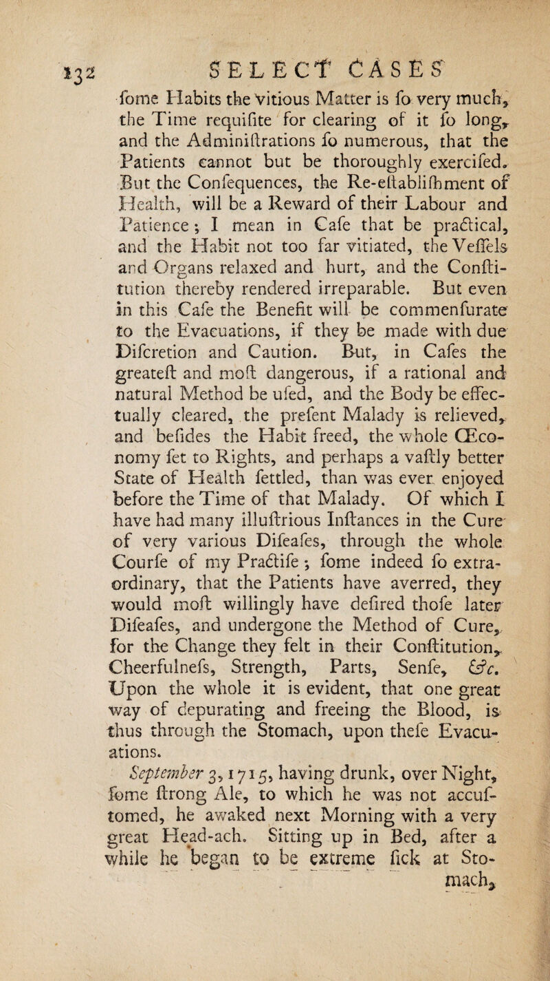 fome Habits the Vitious Matter is fo very much, the Time requifite for clearing of it fo long,, and the Administrations fo numerous, that the Patients cannot but be thoroughly exercifed. But the Confequences, the Re-eltabli foment of Health, will be a Reward of their Labour and Patience; I rnean in Cafe that be pradtical, and the Habit not too far vitiated, the Veffels and Organs relaxed and hurt, and the Confu¬ tation thereby rendered irreparable. But even in this Cafe the Benefit will be commenfurate to the Evacuations, if they be made with due Difcretion and Caution. But, in Cafes the greateft and moO; dangerous, if a rational and natural Method be ufed, and the Body be effec¬ tually cleared, the prefent Malady is relieved, and befides the Habit freed, the whole (Eco¬ nomy fet to Rights, and perhaps a vaftly better State of Health fettled, than was ever enjoyed before the Time of that Malady. Of which I have had many illuftrious Inftances in the Cure of very various Difeafes, through the whole Courfe of my Pra&ife *, fome indeed fo extra¬ ordinary, that the Patients have averred, they would mofb willingly have defired thofe later Difeafes, and undergone the Method of Cure, for the Change they felt in their Confutation, Cheerfulnefs, Strength, Parts, Senfe, &c. Upon the whole it is evident, that one great way of depurating and freeing the Blood, is thus through the Stomach, upon thefe Evacu¬ ations. September 3,1715, having drunk, over Night, fome ftrong Ale, to which he was not accuf- tomed, he awaked next Morning with a very great Head-ach. Sitting up in Bed, after a while he began to be extreme fick at Sto- „ ~ mach*