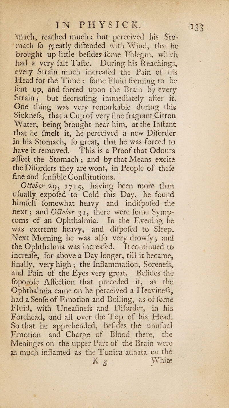 mach, reached much ; but perceived his Sto¬ mach fo greatly diftended with Wind, that he brought up little befides fome Phlegm, which had a very fait Tafte. During his Rcachings, every Strain much increafed the Pain of his Head for the Time ; fome Fluid feemino; to be lent up, and forced upon the Brain by every Strain; but decreafing immediately after it. One thing was very remarkable during this Sicknefs, that a Cup of very fine fragrant Citron Water, being brought near him, at the Inftant that he fmelt it, he perceived a new Di(order in his Stomach, fo great, that he was forced to have it removed. This is a Proof that Odours .affedf the Stomach •, and by that Means excite the Diforders they are wont, in People of thefe fine and fenfible Conflitutions. Oblober 29, 1715, having been more than ufually expofed to Cold this Day, he found himfelf fomewhat heavy and indifpofed the next; and Obfober 31, there were fome Symp¬ toms of an Ophthalmia. In the Evening he was extreme heavy, and difpofed to Sleep. Next Morning he was alfo very drowfy; and the Ophthalmia was increafed. It continued to increafe, for above a Day longer, till it became, finally, very high ; the Inflammation, Sorenefs, and Pain of the Eyes very great. Refides the foporofe AfFedtion that preceded it, as the Ophthalmia came on he perceived a Heavinefs, had aSenfe of Emotion and Boiling, as of fome Fluid, with Uneafinefs and Diforder, in his Forehead, and all over the Top of his Head. So that he apprehended, befides the unufual Emotion and Charge of Blood there, the Meninges on the upper Part of the Brain were as much inflamed as the Tunica adnata on the K 3 White