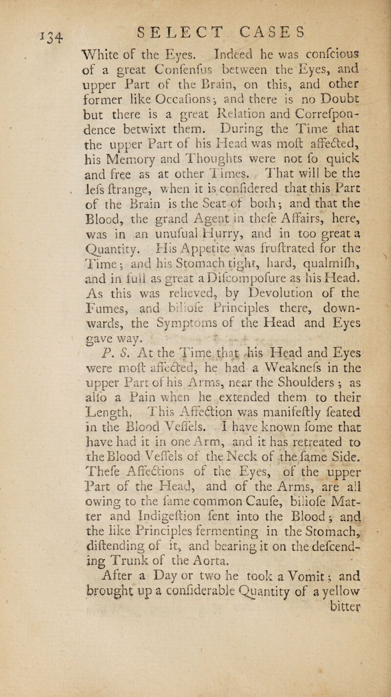 White of the Eyes. Indeed he was confcious of a great Confenfus between the Eyes, and upper Part of the Brain, on this, and other former like Occafions, and there is no Doubt but there is a great Relation and Correfpon- dence betwixt them. During the Time that the upper Part of his Head was moft affedted, his Memory and Thoughts were not fo quick and free as at other Times. That will be the lefs ftrange, when it is confidered that this Part of the Brain is the Seat of both; and that the Blood, the grand Agent in thefe Affairs, here, was in an unufual.Hurry, and in too great a Quantity. His Appetite was fruftrated for the Time; and his Stomach tight, hard, qualmifh, and in full as great aDilcompoiure as his Head. As this was relieved, by Devolution of the Fumes, and billofe Principles there, down- wards, the Symptoms of the Plead and Eyes gave way. P. S. At the Time that his Head and Eyes were moft affedled, he had a Weaknefs in the upper Part of his Arms, near the Shoulders ; as alfo a Pain when he extended them to their Length, This Affection wras manifeftly feated in the Blood Veffels. I have known fotne that have had it in one Arm, and it has retreated to the Blood Veffels of the Neck of the fame Side. Thefe Affections of the Eyes, of the upper Part of the Head, and of the Arms, are all owing to the fame common Caufe, bilioie Mat¬ ter and Indigeftion lent into the Blood; and the like Principles fermenting in the Stomach, diftending of it, and bearing it on the defend¬ ing Trunk of the Aorta. After a Day or two he took a Vomit; and brought up a considerable Quantity of a yellow
