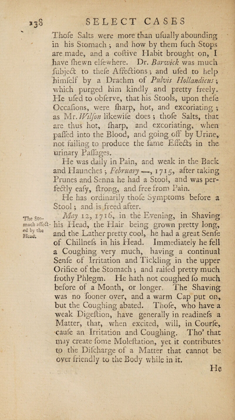 Thole Salts were more than ufually abounding In his Stomach ; and how by them fuch Stops are made, and a coftive Habit brought on, I have fhewn elfewhere. Dr. Barwick was much fubject to thefe Affections; and ufed to help himfelf by a Drachm of Pulvis Hollandicus *, which purged him kindly and pretty freely. He ufed to obferve, that his Stools, upon thefe Occafions, were fharp, hot, and excoriating *, as Mr. Wilfon likewife does; thofe Salts, that are thus hot, fharp, and excoriating, when palled into the Blood, and going off by Urine, not failing to produce the fame Effects in the urinary Padages. He was daily in Pain, and weak in the Back and Haunches; February —«, 1715, after taking Prunes and Senna he had a Stool, and was per¬ fectly eafy, ilrong, and free from Pain. He has ordinarily thofe Symptoms before a Stool; and is freed after. Thesto- 12, 1716, in the Evening, in Shaving roach his Head, the Hair being grown pretty long, HeS.'he and the Lather pretty cool, he had a great Senfe of Chillnefs in his Head. Immediately he fell a Coughing very much, having a continual Senfe of Irritation and Tickling in the upper Orifice of the Stomach ; and raifed pretty much frothy Phlegm. He hath not coughed fo much before of a Month, or longer, The Shaving was no fooner over, and a warm Cap put on, but the Coughing abated. Thofe, who have a weak Digeftion, have generally in readinefs a Matter, that, when excited, will, in Courfe, caufe an Irritation and Coughing. Tho’ that may create fome Moleftation, yet it contributes tp the Difcharge of a Matter that cannot be oyer friendly to the Body while in it. He