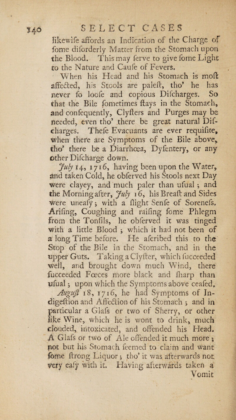 likewife affords an Indication of the Charge of fome diforderly Matter from the Stomach upon the Blood. This may ferve to give fome Light to the Nature and Caufe of Fevers. When his Head and his Stomach is moft sffebted, his Stools are paled, tho* he has never fo loofe and copious Difcharges. So that the Bile fometimes flays in the Stomach, and confequently, Clyfters and Purges may be needed, even tho’ there be great natural Dif¬ charges. Thefe Evacuants are ever requifite* when there are Symptoms of the Bile above, tho’ there be a Diarrhoea, Dyfentery, or any other Difcharge down. July 14, 1716, having been upon the Water, and taken Cold, he obferved his Stools next Day were clayey, and much paler than ufual ^ and the Morning after, July 16, his Bread and Sides were uneafy; with a flight Senfe of Sorenefs, Arifing, Coughing and railing fome Phlegm from the Tonfils, he obferved it was tinged with a little Blood ; which it had not been of a long Time before. He aferibed this to the Stop of the Bile in the Stomach, and in the upper Guts. Taking a Clyder, which fucceeded well, and brought down much Wind, there fucceeded Faeces more black and fharp than yfual; upon which the Symptoms above ceafed, Augujl 18, 1716, he had Symptoms of In- digedion and Affedtion of his Stomach *, and in particular a Glafs or two of Sherry, or other like Wme, which he is wont to drink, much clouded, intoxicated, and offended his Head. A Glafs or two of Ale offended it much more ; pot but his Stomach feemed to claim and want fome drong Liquor; tho’ it was afterwards not. very eafy with it. Having afterwards taken a Vomit