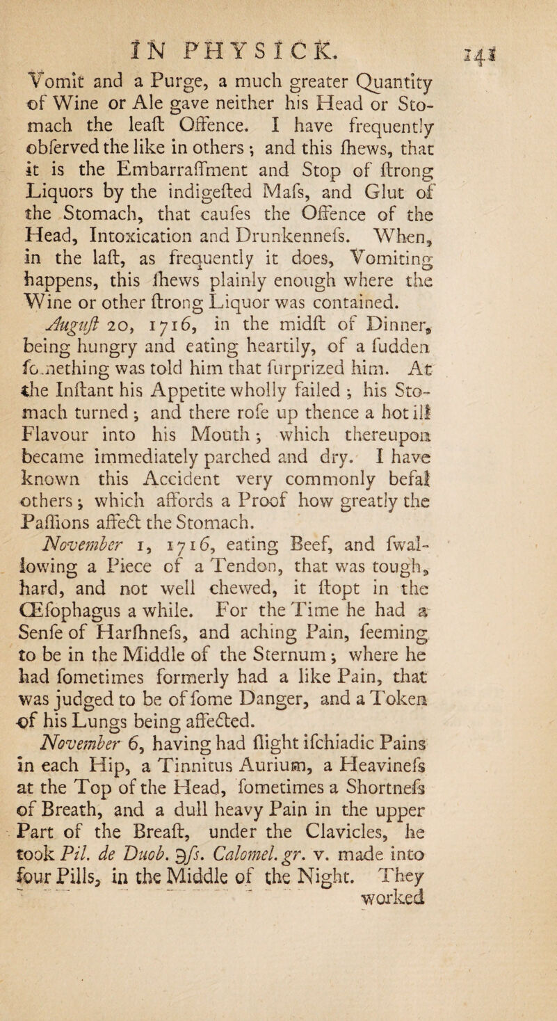 Vomit and a Purge, a much greater Quantity of Wine or Ale gave neither his Head or Sto¬ mach the lead: Offence. I have frequently obferved the like in others *, and this fhews, that it is the Embarraffment and Stop of ftrong Liquors by the indigefted Mafs, and Glut of the Stomach, that caufes the Offence of the Head, Intoxication and Drunkennefs. When, in the laft, as frequently it does, Vomiting happens, this fhews plainly enough where the Wine or other ftrong Liquor was contained. .duguft 20, 1716, in the midft of Dinner, being hungry and eating heartily, of a hidden fomething was told him that furprized him. At the Inftant his Appetite wholly failed *, his Sto¬ mach turned ; and there rofe up thence a hot ill Flavour into his Mouth; which thereupon became immediately parched and dry. I have known this Accident very commonly befal others; which affords a Proof how greatly the Paffions affedl the Stomach. November 1, 1716, eating Beef, and fwal~ lowing a Piece of a Tendon, that was tough, hard, and not well chewed, it ftopt in the (Efophagus a while. For the Time he had a Senfe of Harfhnefs, and aching Pain, feeming to be in the Middle of the Sternum ; where he had fometimes formerly had a like Pain, that was judged to be of fome Danger, and a Token ■of his Lungs being affedled. November 6, having had flight ifchiadic Pains in each Hip, a Tinnitus Aurium, a Heavinefs at the Top of the Head, fometimes a Shortnefs of Breath, and a dull heavy Pain in the upper Part of the Breaft, under the Clavicles, he tookPil. de Duob. $fs. Calomel.gr. v. made into four Pills3 in the Middle of the Night. They worked