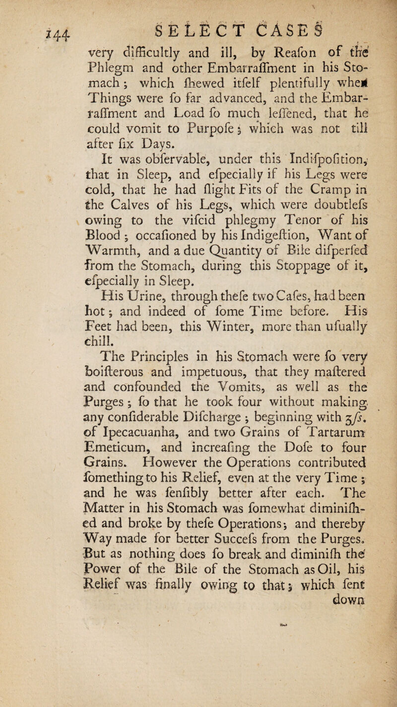 /* very difficultly and ill, by Reafon of the Phlegm and other Embarraflment in his Sto¬ mach ; which fhewed itfelf plentifully wheii Things were fo far advanced, and the Embar- raffment and Load fo much leffened, that he could vomit to Purpofe $ which was not till after fix Days. It was obfervable, under this Indifpofition,' that in Sleep, and efpecialiy if his Legs were Cold, that he had flight Fits of the Cramp in the Calves of his Legs, which were doubtlefs owing to the vifcid phlegmy Tenor of his Blood ; occafioned by his Indigeftion, Want of Warmth, and a due Quantity of Bile difperfed from the Stomach, during this Stoppage of it, efpecialiy in Sleep. His Urine, through thefe two Cafes, had been hot; and indeed of fome Time before. His Feet had been, this Winter, more than ufually chill. The Principles in his Stomach were fo very boifterous and impetuous, that they unaltered and confounded the Vomits, as well as the Purges ; fo that he took four without making any confiderable Difcharge ; beginning with 5\fs, of Ipecacuanha, and two Grains of Tar tar um Emeticum, and increafing the Dofe to four Grains. However the Operations contributed fomethingto his Relief, even at the very Time ; and he was fenfibly better after each. The Matter in his Stomach was fomewhat diminifh- ed and broke by thefe Operations*, and thereby Way made for better Succefs from the Purges* But as nothing does fo break and diminifh thd Power of the Bile of the Stomach as Oil, his Relief was finally owing to that 5 which fent down