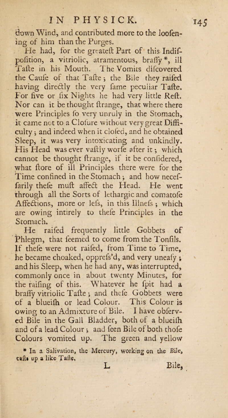 I N P H Y S I C K. down Wind, and contributed more to the loofen- ing of him than the Purges. pofition, a vitriolic, atramentous, braffy*, ill having diredlly the very fame peculiar Tafle. For five or fix Nights he had very little Reft. Korean it be thought ftrange, that where there were Principles fo very unruly in the Stomach, it came net to a Clofure without very great Diffi¬ culty ; and indeed when it clofed, and he obtained Sleep, it was very intoxicating and unkindly. Plis Plead was ever vafliy worfe after it; which cannot be thought ftrange, if it be confidered, what fiore of ill Principles there were for the Time confined in the Stomach; and how necef- farily thefe muft affedt the Head. He went through all the Sorts of lethargic and comatofe Affedtions, more or lefs, in this Illnefs ; which are owing intirely to thefe Principles in the Stomach. He raifed frequently little Gobbets of Phlegm, that feemed to come from the Tonfils. If thefe were not raifed, from Time to Time, he became choaked, opprefs’d, and very uneafy ; and his Sleep, when he had any, was interrupted, commonly once in about twenty Minutes, for the raifing of this. Whatever he fpit had a braffy vitriolic Tafle ; and thefe Gobbets were of a blueifh or lead Colour. This Colour is owing to an Admixture of Bile. I have obferv- ed Bile in the Gall Bladder, both of a blueiih. and of a lead Colour *, and feen Bile of both thofe Colours vomited up. The green and yellow * In a Salivation, the Mercury, working on the Bile, caft» up a like Tafte, L Bile, H5