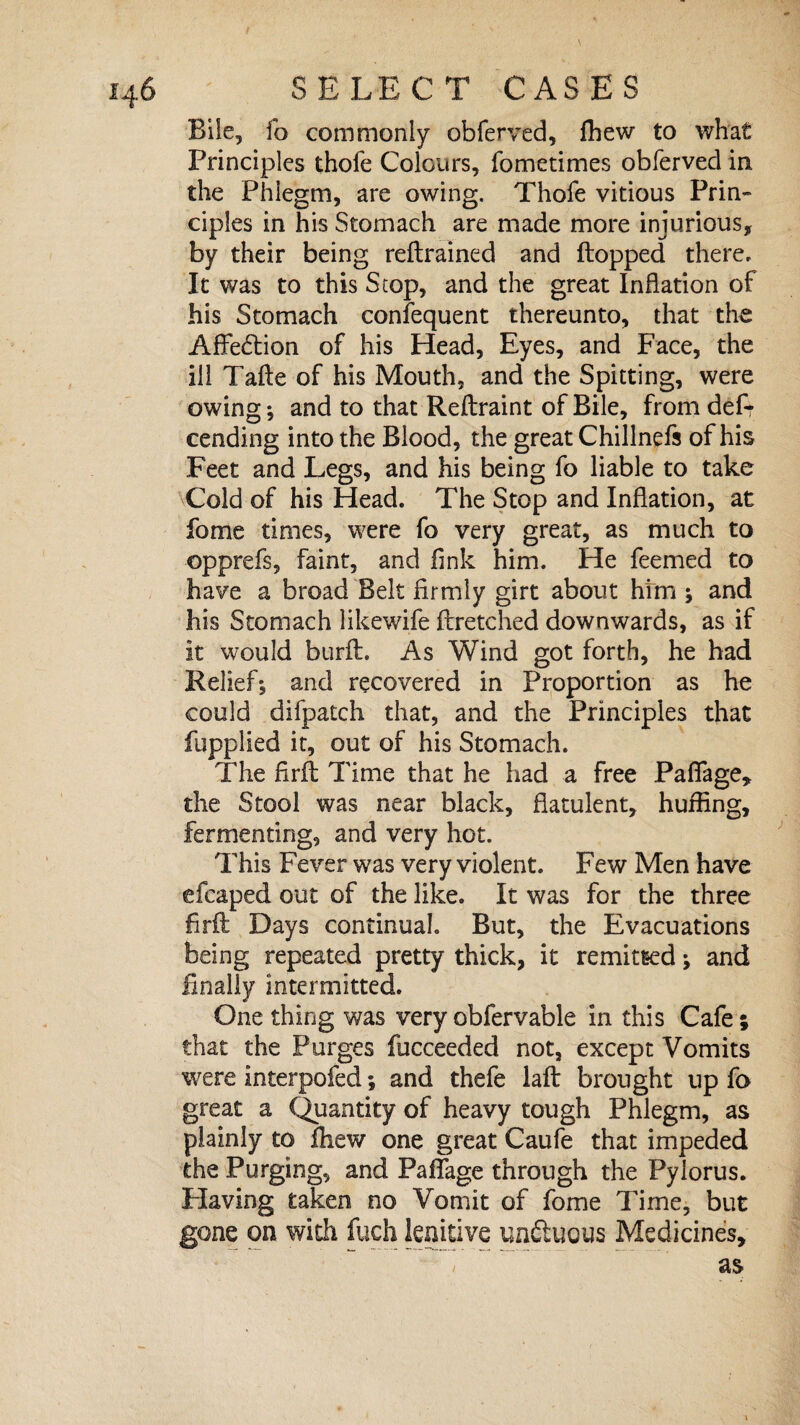 Bile, fo commonly obferved, fhew to what Principles thofe Colours, fometimes obferved in the Phlegm, are owing. Thofe vitious Prin¬ ciples in his Stomach are made more injurious, by their being reftrained and flopped there. It was to this Stop, and the great Inflation of his Stomach confequent thereunto, that the Affe6lion of his Head, Eyes, and Face, the ill Tafle of his Mouth, and the Spitting, were owing; and to that Reftraint of Bile, from def-r cending into the Blood, the great Chillnefs of his Feet and Legs, and his being fo liable to take Cold of his Head. The Stop and Inflation, at fome times, were fo very great, as much to opprefs, faint, and fink him. He feemed to have a broad Belt firmly girt about him * and his Stomach likewife fbretched downwards, as if it would burft. As Wind got forth, he had Relief5 and recovered in Proportion as he could difpatch that, and the Principles that fupplied it, out of his Stomach. The firfl Time that he had a free Pafiage, the Stool was near black, flatulent, huffing, fermenting, and very hot. This Fever was very violent. Few Men have efcaped out of the like. It was for the three firil Days continual. But, the Evacuations being repeated pretty thick, it remitted j and finally intermitted. One thing was very obfervable in this Cafe; that the Purges fucceeded not, except Vomits were interpofed; and thefe laft brought up fo great a Quantity of heavy tough Phlegm, as plainly to fhew one great Caufe that impeded the Purging, and PafTage through the Pylorus. Having taken no Vomit of fome Time, but gone on with fuch lenitive unftuous Medicines, as