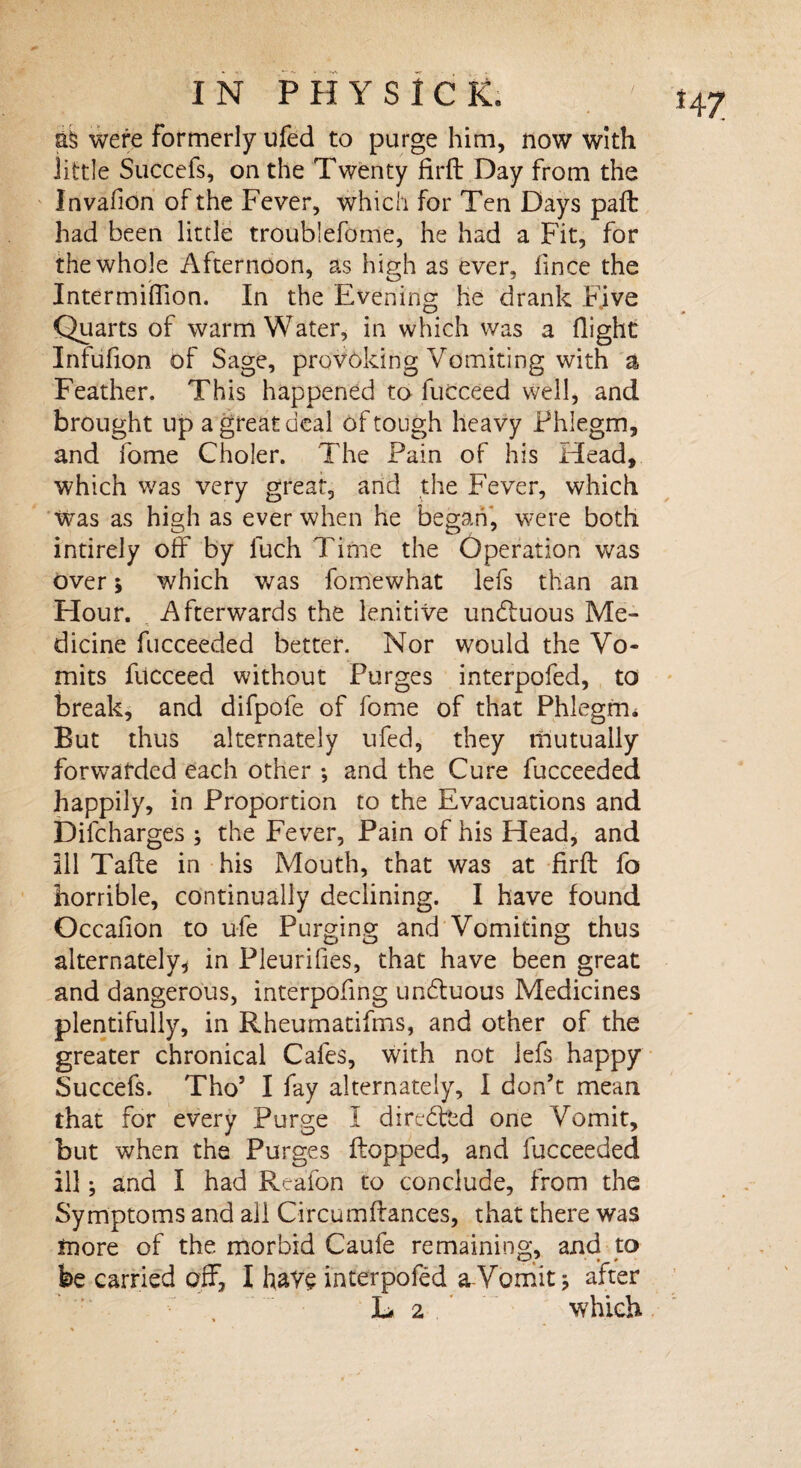 ab were Formerly ufed to purge him, now with little Succefs, on the Twenty firft Day from the Jnvafion of the Fever, which for Ten Days pail had been little troublefome, he had a Fit, for the whole Afternoon, as high as ever, lince the Intermiflion. In the Evening he drank Five Quarts of warm Water, in which was a flight Infufion of Sage, provoking Vomiting with a Feather. This happened to fucceed well, and brought up a great deal of tough heavy Phlegm, and fome Choler. The Pain of his Head, which was very great, and the Fever, which was as high as ever when he began, were both intirely off by luch Time the Operation was over i which was fomewhat lefs than an Hour. Afterwards the lenitive undluous Me¬ dicine fucceeded better. Nor would the Vo¬ mits fitcceed without Purges interpofed, to break, and difpofe of fome of that Phlegm* But thus alternately ufed, they mutually forwarded each other *, and the Cure fucceeded happily, in Proportion to the Evacuations and Difcharges ; the Fever, Pain of his Head, and Ill Take in his Mouth, that was at firft fo horrible, continually declining. I have found Occafion to ufe Purging and Vomiting thus alternately, in Pleurifies, that have been great and dangerous, interpofing undluous Medicines plentifully, in Rheumatifms, and other of the greater chronical Cafes, with not lefs happy Succefs. Tho’ I fay alternately, I don’t mean that for every Purge I diredped one Vomit, but when the Purges flopped, and fucceeded ill; and I had Reafon to conclude, from the Symptoms and all Circumftances, that there was more of the morbid Caufe remaining, and to be carried off, I have interpofed a Vomit; after L* 2 which