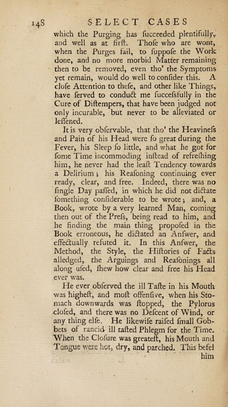 which the Purging has fucceeded plentifully* and well as at firfl. Thofe who are wont, when the Purges fail, to fuppofe the Work done, and no more morbid Matter remaining then to be removed, even tho* the Symptoms yet remain, would do well to confider this. A clofe Attention to thefe, and other like Things, have ferved to conduCt me fuccefsfully in the Cure of Diftempers, that have been judged not only incurable, but never to be alleviated or leflened. It is very obfervable, that tho3 the Heavinefs and Pain of his Head were fo great during the Fever, his Sleep fo little, and what he got for fome Time incommoding inftead of refrelhing him, he never had the leaft Tendency towards a Delirium j his Reafoning continuing ever ready, clear, and free. Indeed, there was no fingle Day palled, in which he did not dictate fomething conliderable to be wrote j and, a Book, wrote by a very learned Man, coming then out of the Prefs, being read to him, and he finding the main thing propofed in the Book erroneous, he diClated an Anfwer, and effectually refuted it. In this Anfwer, the Method, the Style, the Hiftories of Fads aliedged, the Arguings and Reaibnings all along ufed, fhew how clear and free his Head ever was. He ever obferved the ill Tafle in his Mouth was higheft, and moll offenfxve, when his Sto¬ mach downwards was Hopped, the Pylorus clofed, and there was no Defcent of Wind, or any thing elfe. He likewife raifed fmall Gob¬ bets of rancid ill tailed Phlegm for the Time. When the Clofure was greateft, his Mouth and Tongue were hot, dry, and parched. This befel