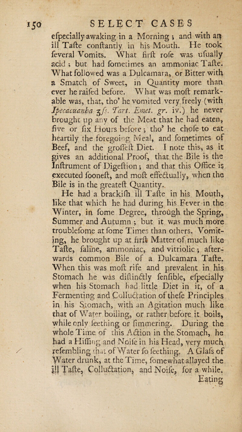 efpecially awaking in a Morning *, and with a^ ill Tafte conftantly in his Mouth. He took feveral Vomits. What firft rofe was ufually acid; but had fometimes an ammoniac Tafte. What followed was a Dulcamara, or Bitter with a Smatch of Sweet, in Quantity more than ever heraifed before. What was moft remark¬ able was, that, tho’ he vomited very freely (with Ipecacuanha tJs, Tart. Emet. gr. iv.) he never brought up any of the Meat that he had eaten, five or fix Hours before •, tho5 he chofe to eat heartily the foregoing Meal, and fometimes of Beef, and the groffeft Diet. I note this, as it gives an additional Proof, that the Bile is the Inftrument of Digeftion; and that this Office is executed fooneft, and moft effedually, when the Bile is in the greateft Quantity. He had a brackifh ill Tafte in his Mouth, like that which he had during his Fever in the Winter, in feme Degree, through the Spring, Summer and Autumn ; but it was much more troublefome atfome Times than others. Vomit¬ ing, he brought up at hrft Matter of much like Tafte, faline, ammoniac, and vitriolic; after¬ wards common Bile of a Dulcamara Tafte. When this was moft rife and prevalent in his Stomach he was diftinftly fenfible, efpecially when his Stomach Had little Diet in it, of a Fermenting and Colluctation of thefe Principles in his Stomach, with an Agitation much like that of Wafer boiling, or rather before it boils, while only (eething or fimmering. During the whole Time of this Adtipn in the Stomach, he had a Hiffing and Node in his Head, very much, fefembiing that of W ater fp fee thing. A Giafs of Water drunk, at the Time, fomewhat allayed the |!J fa^G Colludlation, and Noife, for a while. Eating