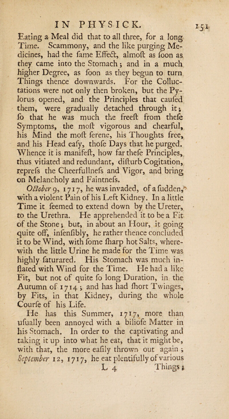 Eating a Meal did that to all three, for a long Time. Scammony, and the like purging Me¬ dicines, had the fame Effedt, almoft as foon as higher Degree, as foon as they begun to turn Things thence downwards. For the Colluc- tations were not only then broken, but the Py¬ lorus opened, and the Principles that caufed them, were gradually detached through it; fo that he was much the freeft from thefe Symptoms, the moft vigorous and chearful, his Mind the moft ferene, his Thoughts free, and his Head eafy, thofe Days that he purged. Whence it is manifeft, how far thefe Principles, thus vitiated and redundant, difturb Cogitation, reprefs the Cheerfullnefs and Vigor, and bring on Melancholy and Faintnefs. October 9, 1717, he was invaded, of a fudden,^ with a violent Pain of his Left Kidney. In a little Time it feemed to extend down by the Ureter, to the Urethra. He apprehended it to be a Fit of the Stone; but, in about an Hour, it going quite off, infenfibly, he rather thence concluded it to be Wind, with fome fharp hot Salts, where¬ with the little Urine he made for the Time was highly faturared. His Stomach was much in¬ flated with Wind for the Time. Fie had a like Fit, but not of quite fo long Duration, in the Autumn of 1714 ; and has had fliort Twinges, by Fits, in that Kidney, during the whole Courfe of his Life. He has this Summer, 1717, more than iffually been annoyed with a biiiofe Matter in his Stomach. In order to the captivating and taking it up into what he eat, that it might be, with that, the more eafily thrown out again ; September 12 j 1717, he eat plentifully of various L 4 Things 1