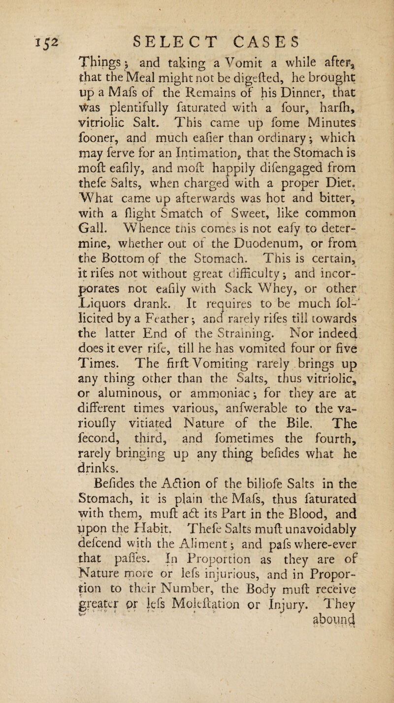 Things; and taking a Vomit a while after* that the Meal might not be digefted, he brought up a Mafs of the Remains of his Dinner, that v^as plentifully faturated with a four, harfh, vitriolic Salt. This came up fome Minutes fooner, and much eafier than ordinary; which may ferve for an Intimation, that the Stomach is moll eafily, and mod happily difengaged from thefe Saits, when charged with a proper Diet. Wh at came up afterwards was hot and bitter, with a flight Smatch of Sweet, like common Gall. Whence this comes is not eafv to deter- mine, whether out of the Duodenum, or from the Bottom of the Stomach. This is certain, Itrifes not without great difficulty; and incor¬ porates not eafily with Sack Whey, or other .Liquors drank. It requires to be much fol-‘ licited by a Feather-, and rarely rifes till towards the latter End of the Straining. Nor indeed does it ever rife, till he has vomited four or five Times. The firft Vomiting rarely brings up any thing other than the Salts, thus vitriolic, or aluminous, or ammoniac; for they are at different times various, anfwerable to the va- rioufly vitiated Nature of the Bile. The fecond, third, and fometimes the fourth, rarely bringing up any thing befides what he drinks. Befides the A<ffion of the biliofe Salts in the Stomach, it is plain the Mafs, thus faturated with them, muff a6t its Part in the Blood, and Upon the Habit. Thefe Salts muff unavoidably defcend with the Aliment; and pafswhere-ever that paffes. In Proportion as they are of Nature more or Ids injurious, and in Propor¬ tion to their Number, the Body muff receive greater or lefs Mokftation or Injury. They abound