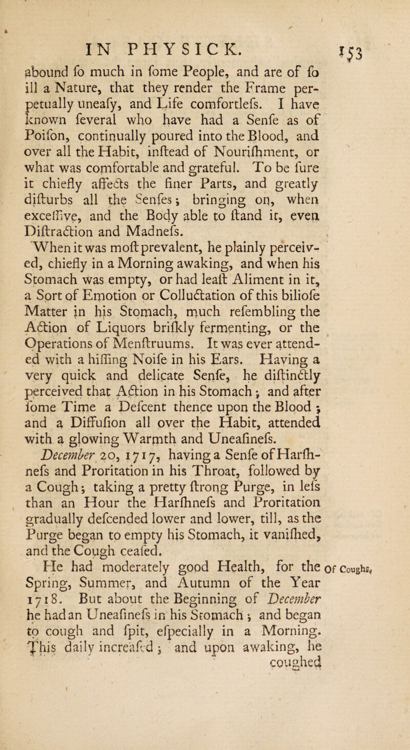 I $3 IN PHY SICK. i abound fo much in fome People, and are of fo ill a Nature, that they render the Frame per¬ petually uneafy, and Life comfortlefs. I have known feveral who have had a Senfe as of Poifon, continually poured into the Blood, and over all the Habit, inftead of Nourifhment, or what was comfortable and grateful. To be lure it chiefly afle&s the finer Parts, and greatly difturbs all the Senfes; bringing on, when exceffive, and the Body able to Hand it, even Diftra&ion and Madnefs. When it was moll prevalent, he plainly perceiv¬ ed, chiefly in a Morning awaking, and when his Stomach was empty, or had lealt Aliment in it, a Sort of Emotion or Colludlation of this biliofe Matter in his Stomach, much refembling the Adtion of Liquors brifkly fermenting, or the Operations of Menftruums. It was ever attend¬ ed with a hilling Noife in his Ears. Having a very quick and delicate Senfe, he diftindtly perceived that Aftion in his Stomach j and after fome Time a Defcent thence upon the Blood ; and a Diflfufion all over the Habit, attended with a glowing Warmth and Uneafinefs. December 20, 1717, having a Senfe of Harfh- nefs and Proritation in his Throat, followed by a Cough *, taking a pretty Itrong Purge, in lefs than an Hour the Harlhnefs and Proritation gradually defcended lower and lower, till, as the Purge began to empty his Stomach, it vaniflied, and the Cough ceafed. Fie had moderately good Health, for the of Coughs* Spring, Summer, and Autumn of the Year 1718. But about the Beginning of December he had an Uneafinefs in his Stomach j and began to cough and fpit, efpecially in a Morning, fhis daily increafed j and upon awaking, he coughed