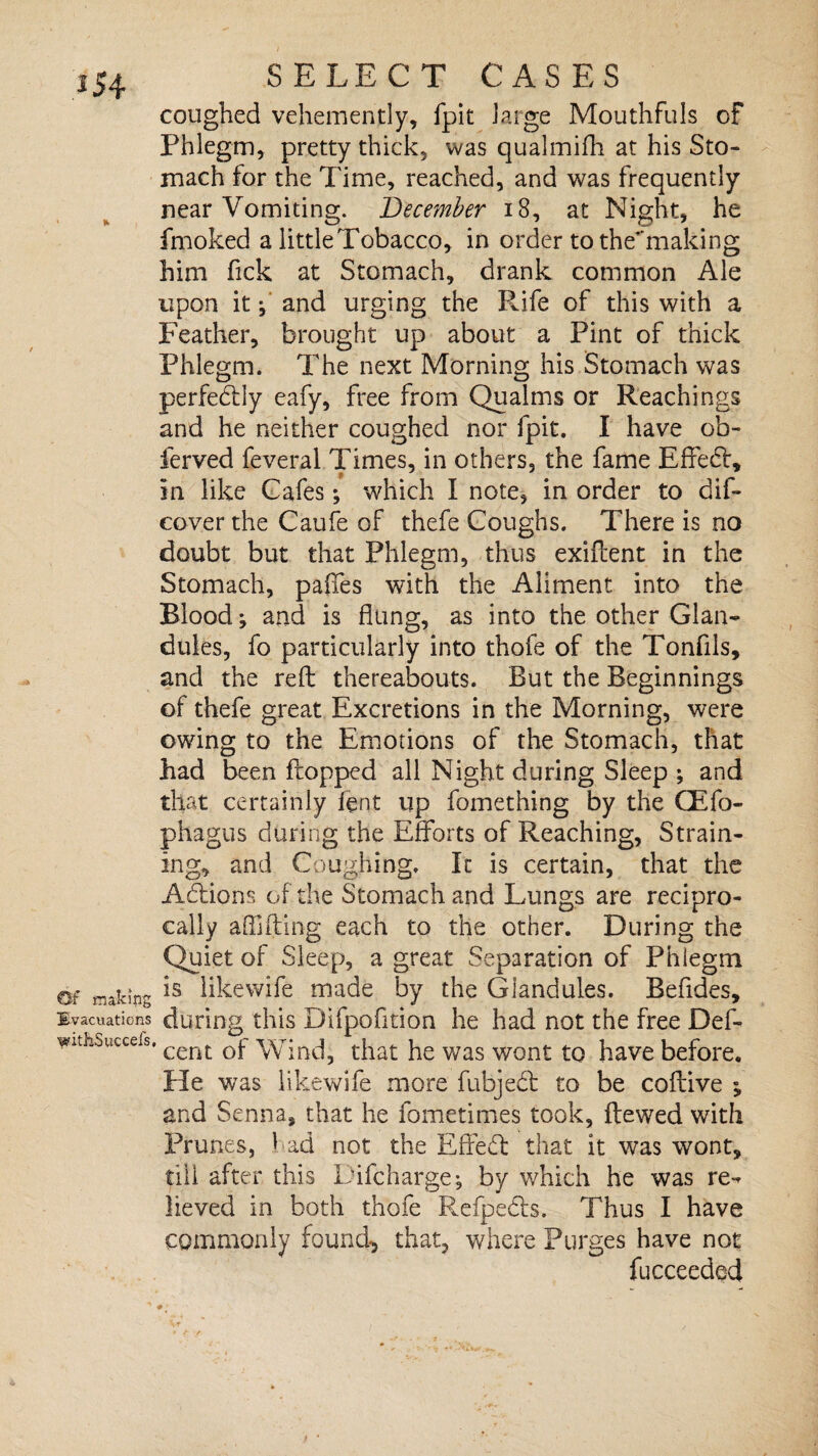 Of makmg Evacuations withSuccefs SELECT CASES coughed vehemently, fpit large Mouthfuls of Phlegm, pretty thick, was qualmifh at his Sto¬ mach for the Time, reached, and was frequently near Vomiting. December 18, at Night, he fmoked a little Tobacco, in order to the'making him fick at Stomach, drank common Ale upon it f and urging the Pufe of this with a Feather, brought up about a Pint of thick Phlegm. The next Morning his Stomach was perfedtly eafy, free from Qualms or Reachings and he neither coughed nor fpit. I have ob- ferved feveral Times, in others, the fame Effect, in like Cafes; which I note, in order to dif- cover the Caufe of thefe Coughs. There is no doubt but that Phlegm, thus exiflent in the Stomach, paffes with the Aliment into the Blood; and is flung, as into the other Glan¬ dules, fo particularly into thofe of the Tonfils, and the reft thereabouts. But the Beginnings of thefe great Excretions in the Morning, were owing to the Emotions of the Stomach, that had been flopped all Night during Sleep ; and that certainly lent up fomething by the CEfo- phagus during the Efforts of Reaching, Strain¬ ing, and Coughing. It is certain, that the Actions of the Stomach and Lungs are recipro¬ cally aflifling each to the other. During the Quiet of Sleep, a great Separation of Phlegm is likewife made by the Glandules. Befides, during this Difpofltion he had not the free Del- cent of Wind, that he was wont to have before. He was likewife more fubjedl to be coflive y and Senna, that he iometimes took, ftewed with Prunes, had not the Effect that it was wont, till after this Difcharge^ by which he was re¬ lieved in both thofe Refpedts. Thus I have commonly found-, that, where Purges have not fucceeded