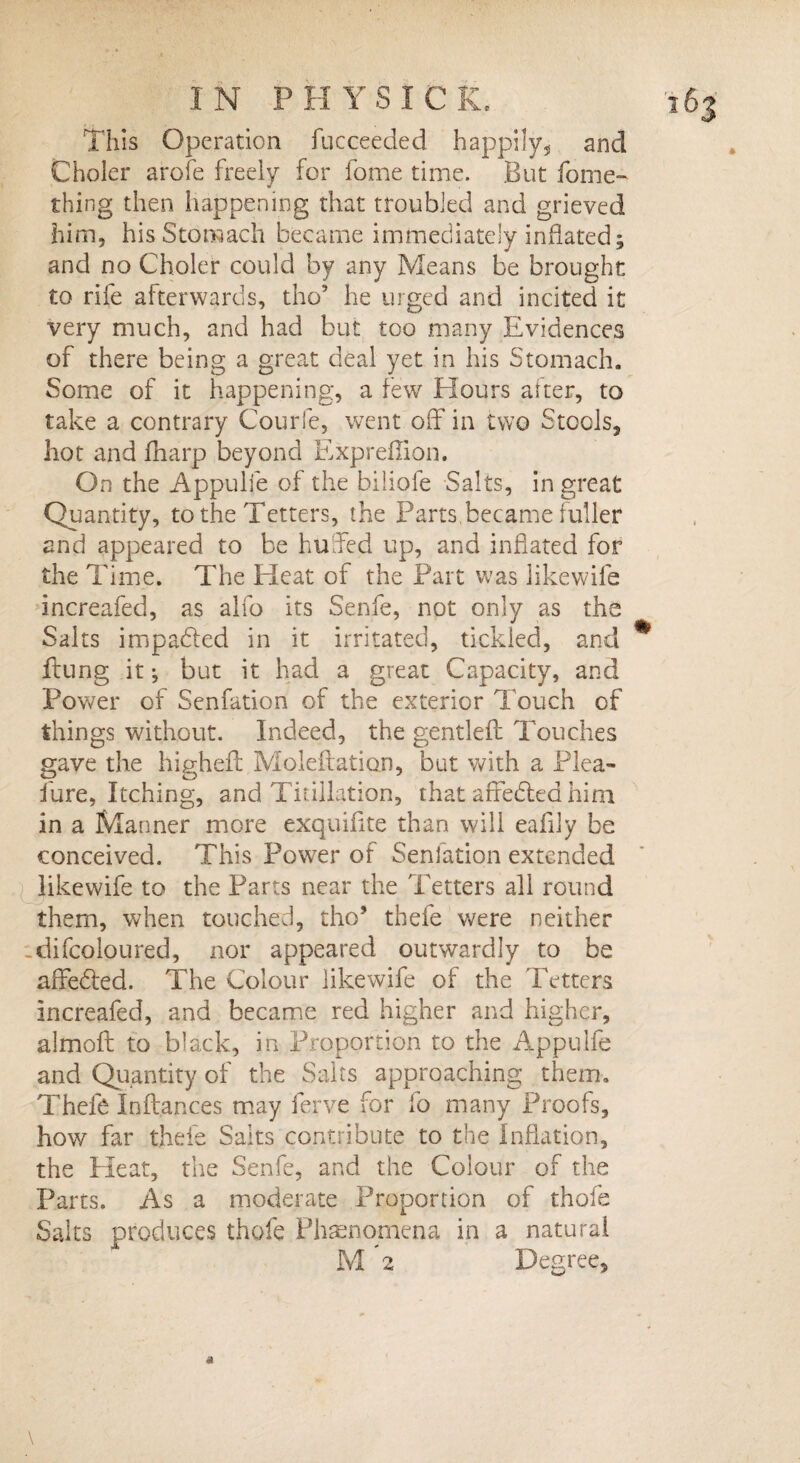 This Operation fucceeded happily, and Choler arofe freely for fome time. But fome- thing then happening that troubled and grieved him, his Stomach became immediately inflated; and no Choler could by any Means be brought: to rife afterwards, tho’ he urged and incited it very much, and had but too many Evidences of there being a great deal yet in his Stomach. Some of it happening, a few Hours alter, to take a contrary Courfe, went off in two Stools, hot and fharp beyond Expreffion. On the Appulfe of the biliofe Salts, in great Quantity, to the Tetters, the Parts,became fuller and appeared to be huffed up, and inflated for the Time. The Heat of the Part was likewile increafed, as alfo its Senfe, not only as the Saks impadted in it irritated, tickled, and ftung it; but it had a great Capacity, and Power of Senfation of the exterior Touch of things without. Indeed, the gentleft Touches gave the highefl: Moleftation, but with a Plea- lure, Itching, and Titillation, that afFedted him in a Manner more exquiflte than will eaflly be conceived. This Power of Senfation extended like wife to the Parts near the Tetters all round them, when touched, tho5 thefe were neither -difcoloured, nor appeared outwardly to be afFedted. The Colour likewife of the Tetters Increafed, and became red higher and higher, almoft to black, in Proportion to the Appulfe and Quantity of the Saits approaching them. Thefe Inftances may ferve for fo many Proofs, how far thefe Saks contribute to the Inflation, the Heat, the Senfe, and the Colour of the Parts. As a moderate Proportion of thole Salts produces thofe Phenomena in a natural M *2 Degree,