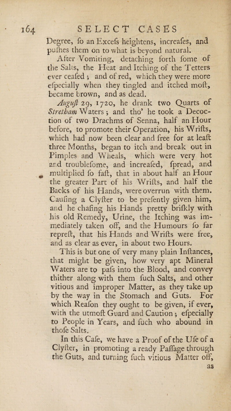 Degree, fo an Excels heightens, increafes, and pufties them on to what is beyond natural. Alter Vomiting, detaching forth fome of the Salts, the Heat and Itching of the Tetters ever ceafed ; and of red, which they were more efpecially when they tingled and itched moil, became brown, and as dead. Auguft 29, 1720, he drank two Quarts of Stretham Waters *, and tho’ he took a Decoc¬ tion of two Drachms of Senna, half an Hour before, to promote their Operation, his Wrifts, which had now been clear and free for at lea ft three Months, began to itch and break out in Pimples and Wheals, which were very hot and troublefome, and increafed, fpread, and m multiplied fo fad, that in about half an Hour the greater Part of his Wrifts, and half the Backs of his Elands, were overrun with them. Caufing a Clyfter to be prefently given him, and he chafing his Hands pretty brifkly with his old Remedy, Urine, the Itching was im¬ mediately taken off, and the Humours fo far repreff, that his Hands and Wrifts were free, and as clear as ever, in about two Hours. This is but one of very many plain Inftances, that might be given, how very apt Mineral Waters are to pafs into the Blood, and convey thither along with them fuch Salts, and other vitious and improper Matter, as they take up by the way in the Stomach and Guts. For which Reafon they ought to be given, if ever, with the utmoff Guard and Caution ; efpecially to People in Years, and fuch who abound in thofe Salts. In this Cafe, we have a Proof of the Ufe of a Clyfter, in promoting a ready Paffage through the Guts, and turning fuch vitious Matter off, as