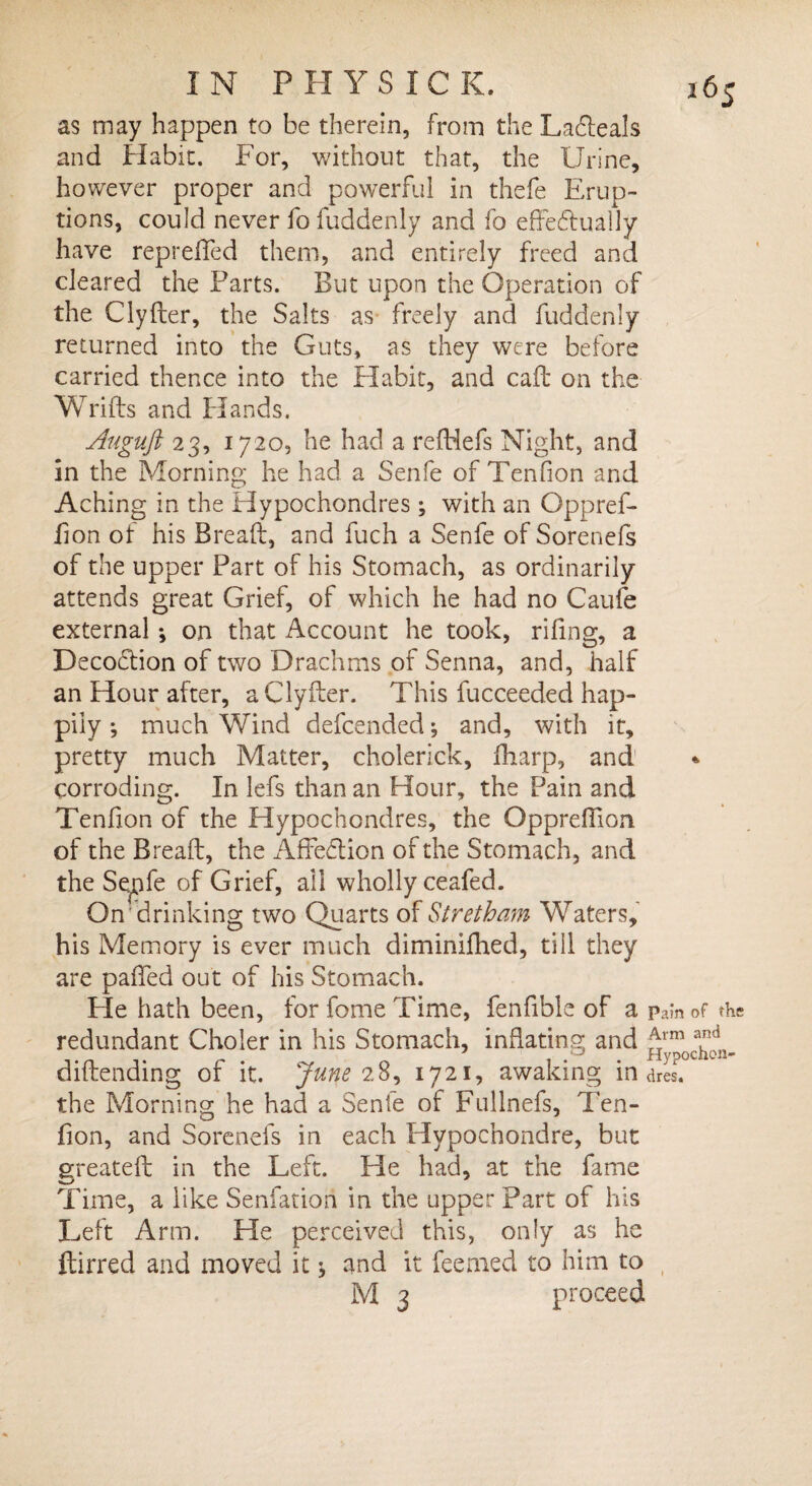 as may happen to be therein, from the Lacfteals and Habit. For, without that, the Urine, however proper and powerful in thefe Erup¬ tions, could never fo fuddenly and fo effectually have reprefled them, and entirely freed and cleared the Parts. But upon the Operation of the Clyfter, the Salts as freely and fuddenly returned into the Guts, as they were before carried thence into the Habit, and caff on the Wrifts and Hands. Auguft 23, 1720, he had a reftiefs Night, and in the Morning he had a Senfe of Tendon and Aching in the Hypochondres; with an Oppref- don of his Breaft, and fuch a Senfe of Sorenefs of the upper Part of his Stomach, as ordinarily attends great Grief, of which he had no Caufe external; on that Account he took, riling, a DecoCtion of two Drachms of Senna, and, half an Hour after, a Clyfter. This fucceeded hap¬ pily ; much Wind defended; and, with it, pretty much Matter, cholerick, fharp, and corroding. In lefs than an Hour, the Pain and Tendon of the Hypochondres, the Opprefiion of the Breaft, the AffeCtion of the Stomach, and the Se^pfe of Grief, ail wholly ceafed. On drinking two Quarts of Stretham Waters, his Memory is ever much diminifhed, till they are paffed out of his Stomach. Fie hath been, for fome Time, fendble of a Pain of the redundant Choler in his Stomach, inflating and aCd j . ' . Hypochon- diftending or it. June 2.8, 1721, awaking in ares, the Morning he had a Senfe of Fullnefs, Ten¬ don, and Sorenefs in each Hypochondre, but greateft in the Left. He had, at the fame Time, a like Senfatiori in the upper Part of his Left Arm. He perceived this, only as he ftirred and moved it $ and it feemed to him to M 3 proceed
