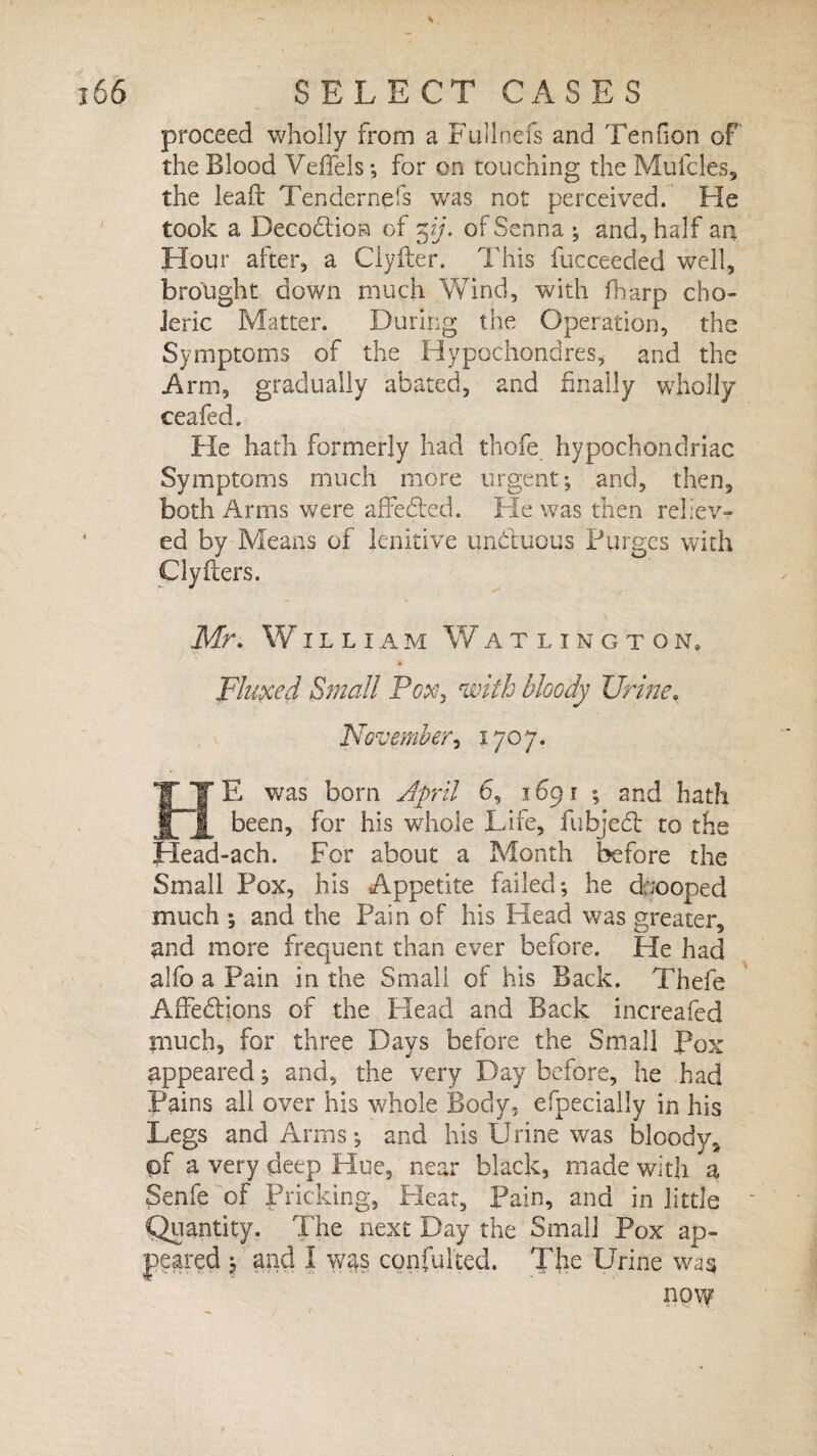 proceed wholly from a Fullnefs and Tenfion of the Blood VefTels •, for on touching the Mufcles, the lead Tendernefs was not perceived. He took a Deception of 5ij. of Senna ; and, half an Hour after, a Clyfter. This fucceeded well, brought down much Wind, with Harp cho¬ leric Matter. During the Operation, the Symptoms of the Hypochondres, and the Ann, gradually abated, and finally wholly ceafed. He hath formerly had thofe hypochondriac Symptoms much more urgent; and, then, both Arms w7ere affeded. Fie was then reliev¬ ed by Means of lenitive unduous Purges with Clyfters. Mr. William Watlington» Fluxed Small Pox, with bloody Urine. November, 1707. Eg* E was born April 6, 1691 ; and hath |[ been, for his whole Lire, fubjed to the Head-ach. For about a Month before the Small Pox, his Appetite failed; he cfcooped much ; and the Pain of his Head was greater, and more frequent than ever before. He had alfo a Pain in the Small of his Back. Thefe Affedions of the Plead and Back increafed pinch, for' three Days before the Small Pox appeared; and, the very Day before, he had Pains all over his whole Body, efpecially in his Legs and Arms; and his Urine was blood)/, of a very deep Hue, near black, made with a Senfe of Pricking, Heat, Pain, and in little Quantity. The next Day the Small Pox ap¬ peared \ and I was confuted. The Urine was now