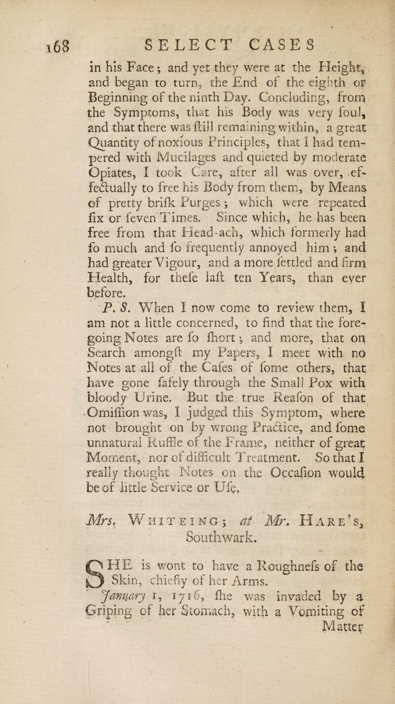 in his Face; and yec they were at the Height, and began to turn, the End of the eighth or Beginning of the ninth Day. Concluding, from the Symptoms, that his Body was very foul, and that there was Bill remaining within, a great Quantity of noxious Principles, that I had tem¬ pered with Mucilages and quieted by moderate Opiates, I took Care, after all was over, ef¬ fectually to free his Body from them, by Means of pretty brifk Purges; which were repeated fix or feven Times. Since which, he has been free from that Head-ach, which formerly had fo much and fo frequently annoyed him *, and had greater Vigour, and a more fettled and firm Health, for thefe laffl ten Years, than ever before. P, S. When I now come to review them, I am not a little concerned, to find that the fore¬ going Notes are fo fhort *, and more, that on Search amongft my Papers, I meet with no Notes at all of the Cafes of fome others, that have gone fafely through the Small Pox with bloody Urine. But the true Reafon of that Omiflion was, I judged this Symptom, where not brought on by wrong Practice, and fome unnatural Ruffle of the Frame, neither of great Moment, nor of difficult Treatment. So that I really thought Notes on the Occafipn would be of little Service or Ufpa Mrs, Whiteingj at Mr. Hare’s, Southwark. SHE is wont to have a Roughnefs of the Skin, chiefiy of her Arms. January i, 1716, flie was invaded by a Griping of her Stomach, with a Vomiting of Matter