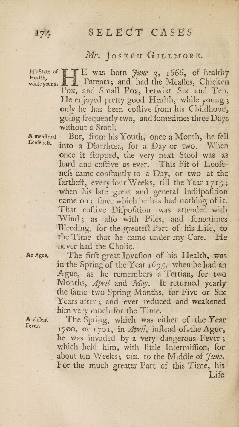 Mr. Joseph Gill more. His state of | T E was born June 3, 1666, of healthy whUeyounga jLjL Parents; and had the Meades, Chicken Pox, and Small Pox, betwixt Six and Ten. He enjoyed pretty good Health, while young ; only he has been coftive from his Childhood, going frequently two, and fometimes three Days without a Stool. R menitruai But, from his Youth, once a Month, he fell Leofenefs. *nto diarrhoea, for a Day or tWO. When once it flopped, the very next Stool was as hard and coftive as ever. This Fit of Loofe- nefs came con dandy to a Day, or two at the fartheft, every four Weeks, till the Year 1715; when his late great and general Indifpofition came on ; fince which he has had nothing of it. That coftive Difpofition was attended with Wind; as alfo with Piles, and fometimes Bleeding, for the greateft Part of his Life, to the Time that he camp under my Care. He never had the Cholic. An^gue, The firft great Invafion of his Health, was in the Spring of the Year 1695, when he had an Ague, as he remembers a Tertian, for two Months, April and May. It returned yearly the fame two Spring Months, for Five or Six Years after ; and ever reduced and weakened him very much for the Time. a violent The Spring, which was either of the Year Fcver‘ 1700, or 1701, m April, inftead of«the Ague, he was invaded by a very dangerous Fever; which held him, with little Intermiffion, for about ten Weeks; viz. to the Middle of June. For the much greater Part of this Time, his