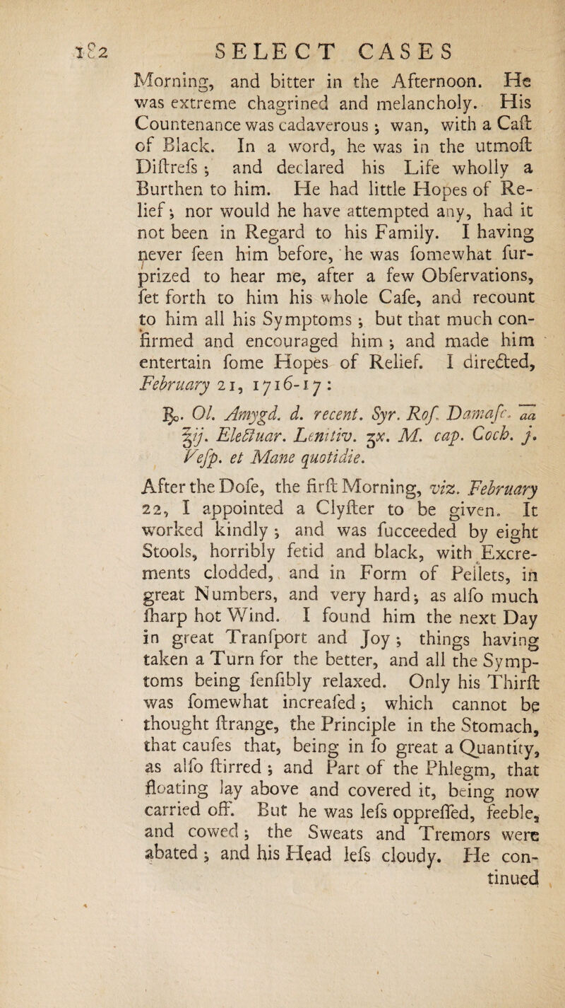 Morning, and bitter in the Afternoon. He was extreme chagrined and melancholy. His Countenance was cadaverous ; wan, with a Cad of Black. In a word, he was in the utmoft Didrefs •, and declared his Life wholly a Burthen to him. He had little Hopes of Re¬ lief j nor would he have attempted any, had it not been in Regard to his Family. I having never feen him before, he was fomewhat fur- prized to hear me, after a few Obfervations, fet forth to him his whole Cafe, and recount to him all his Symptoms ; but that much con¬ firmed and encouraged him •, and made him entertain fome Hopes of Relief. I directed, February 21, 1716-17 : ]$o. 01. Amygd. d. recent. Syr. Rof Damafr. Fa j. Elefiuar. Lenitiv. M. cay. Ccch. j. Vefp. et Mane quotidie. After the Dofe, the fird Morning, viz. February 22, I appointed a Clyder to be given. It worked kindly ; and was fucceeded by eight Stools, horribly fetid and black, with Excre¬ ments clodded, and in Form of Pellets, in great Numbers, and very hard^ as alfo much fharp hot Wind. I found him the next Day in great Tranfport and Joy ; things having taken a Turn for the better, and all the Symp¬ toms being fenfibly relaxed. Only his Third was fomewhat increafed; which cannot be thought drange, the Principle in the Stomach, that caufes that, being in fo great a Quantity, as aifo ftirred j and Part of the Phlegm, that floating lay above and covered it, being now carried ofl. But he was lefs opprefled, feeble, and cowed; the Sweats and Tremors were abated * and his Plead lefs cloudy. He con¬ tinued