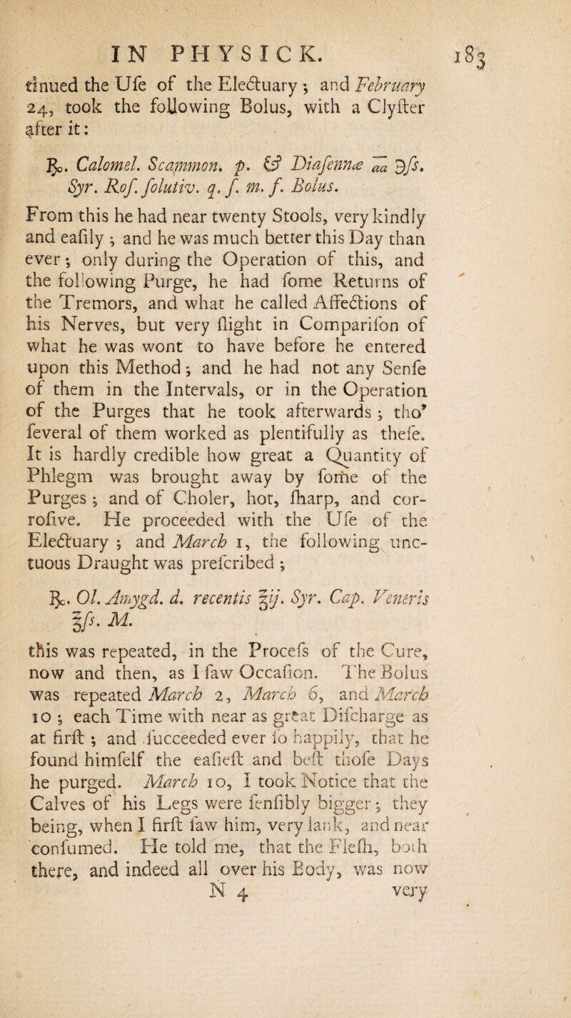 tinued the TJfe of the EleCtuary ; and 'February 24, took the following Bolus, with a Cjyfter after it: 5c. Calomel. Scammon. p- t? Diafenna Fa dfs. Syr. Rof folutiv. q. f. m. f. Bolus. From this he had near twenty Stools, very kindly and eafily •, and he was much better this Day than ever *, only during the Operation of this, and the following Purge, he had fome Returns of the Tremors, and what he called Affections of his Nerves, but very flight in Companion of what he was wont to have before he entered upon this Method; and he had not any Senfe of them in the Intervals, or in the Operation of the Purges that he took afterwards ; tho* feveral of them worked as plentifully as thefe. It is hardly credible how great a Quantity of Phlegm was brought away by fome of the Purges •, and of Choler, hot, fharp, and cor- rofive. He proceeded with the Ufe of the EleCtuary ; and March 1, the following unc¬ tuous Draught was prefcribed ; 5c. 01. Amygd. d. recentis 3.j. Syr. Cap. Veneris Ifs. M. this was repeated, in the Procefs of the Cure, now and then, as I faw Occaficn. The Bolus was repeated March 2, March 6, and March 10 ; each Time with near as great Difcharge as at hrft ; and .lucceeded ever lb happily, that he found himfelf the eafiefl and beft thofe Days he purged. March 10, I took Notice that the Calves of his Legs were fenfibly bigger; they being, when I firft faw him, very lank, and near confumed. He told me, that the Flefh, both there, and indeed all over his Body, was now N 4 very