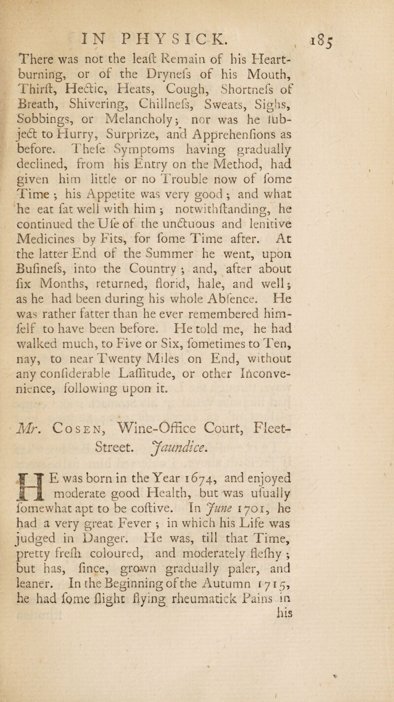 There was not the lead Remain of his Heart- burning, or of the Drynefs of his Mouth, Thirft, Hectic, Heats, Cough, Shortness of Breath, Shivering, Chillnefs, Sweats, Sighs, Sobbings, or Melancholy; nor was he lub- je<5t to Hurry, Surprize, and Apprehenfions as before. Thefe Symptoms having gradually declined, from his Entry on the Method, had given him little or no Trouble now of fome Time ; his Appetite was very good ; and what he eat fat well with him ; notwithftanding, he continued the Ufe of the undtuous and lenitive Medicines by Fits, for fome Time after. At the latter End of the Summer he went, upon Bufinefs, into the Country ; and, after about fix Months, returned, florid, hale, and well; as he had been during his whole Abfence. Tie was rather fatter than he ever remembered him- felf to have been before. Fie told me, he had walked much, to Five or Six, fometimes to Ten, nay, to near Twenty Miles on End, without any conflderable Laflitude, or other Inconve¬ nience, following upon it. Mr. Co sen, Wine-Office Court, Fleet- Street. Jaundice. E was born in the Year 1674, and enjoyed JL 1 rnoderate good Health, but was ufually fomewhat apt to be coftive. In June 1701, he had a very great Fever ; in which his Life was judged in Danger. Fie was, till that Time, pretty freili coloured, and moderately flefhy ; but has, fince, grown gradually paler, and leaner. In the Beginning of the Autumn £715, he had fome flight flying rheumatick Pains in his %