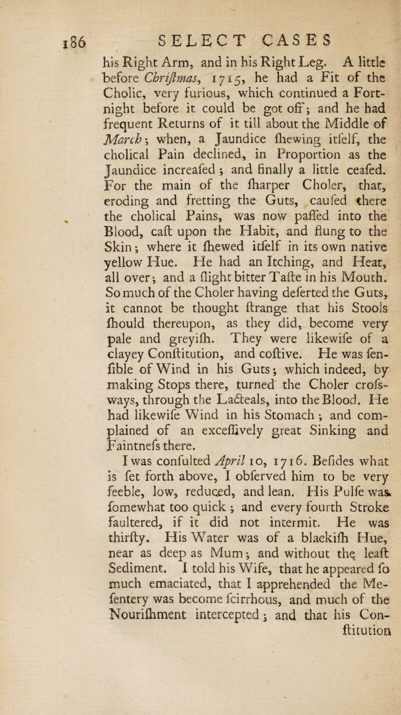 his Right Arm, and in his Right Leg. A little before Chriftmas, 1715, he had a Fit of the Cholic, very furious, which continued a Fort¬ night before it could be got off; and he had frequent Returns of it till about the Middle of March*, when, a Jaundice fhewing itfelf, the cholical Pain declined, in Proportion as the Jaundice increafed ; and finally a little ceafed. For the main of the fharper Choler, that, eroding and fretting the Guts, caufed there the cholical Pains, was now paffed into the Blood, caff upon the Habit, and flung to the Skin; where it fhewed itfelf in its own native yellow Hue. Fie had an Itching, and Heat, all over*, and a flight bitter Tafte in his Mouth. So much of the Choler having deferted the Guts, it cannot be thought ftrange that his Stools fihould thereupon, as they did, become very pale and greyifh. They were likewife of a clayey Conftitution, and coftive. He was fen- fible of Wind in his Guts; which indeed, by making Stops there, turned the Choler crofs- ways, through the Ladleals, into the Blood. He had likewife Wind in his Stomach ; and com¬ plained of an exceflively great Sinking and Faintnefs there. I was confulted April 10, 1716. Befides what is fet forth above, I obferved him to be very feeble, low, reduced, and lean. His Pulfe was. fomewhat too quick ; and every fourth Stroke faultered, if it did not intermit. He was thirfly. His Water was of a blackifh Hue, near as deep as Mum; and without the leaft Sediment, I told his Wife, that he appeared fo much emaciated, that I apprehended the Me- fentery was become fcirrhous, and much of the Nourifliment intercepted; and that his Con¬ ftitution
