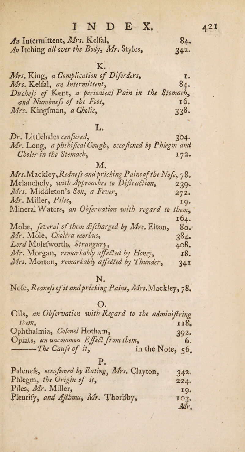 An Intermittent, Mrs. Kelfal, 84. An Itching all over the Body, Mr. Styles, 342. K. Mrs. King, a Complication of Diforders, I. Mrs. Kelfal, an Intermittent, 84. Duchefs of Kent, a periodical Pain in the Stomach, and Numbnefs of the Footy 16. Mrs. Kingfman, a Cholic, 338. « , _ * L. Dr. Littlehales cenfured, 304. ikfr. Long, # phthifical Cough, occafioned by Phlegm and Choler in the Stomachy 172. M. Mrs.MackleyyRednefs and pricking Pains of the Nofe, j3» Melancholy, 1 vith Approaches to DiJlra£iion9 239. Mrs. Middleton’s Sony a Fever, 272. Afr. Miller, Piles9 19, Mineral Waters, Obfervation with regard to themy 164. Molae, feveralof them difcharged by Mrs. Elton, 80.' Mr. Mole, ChoUra morbuSy 384- Lord Molefworth^ Strangury, 408. Mr. Morgan, remarkably affefted by Honey, 18. Mrs. Morton, remarkably affetted by Thundery 341 , N* Nofe, Rednefsofit and pricking PainSy ^/r^.Mackley, 78. °. Oils, an Obfervation with Regard to the admimffring them, 118. Ophthalmia, Colonel Hotham, 392. Opiats, «« uncommon Effect from them9 6. *— -The Caufe of ity in the Note, 56^ P. Palenefs, occafioned by Eating3 Mrs. Clayton, 342* Phlegm, the Origin of ity 224. Piles, Mr. Miller, 19, Pleurify, and AJlhma9 Mr. Thorifby, 103. Mr. - f / <* ■