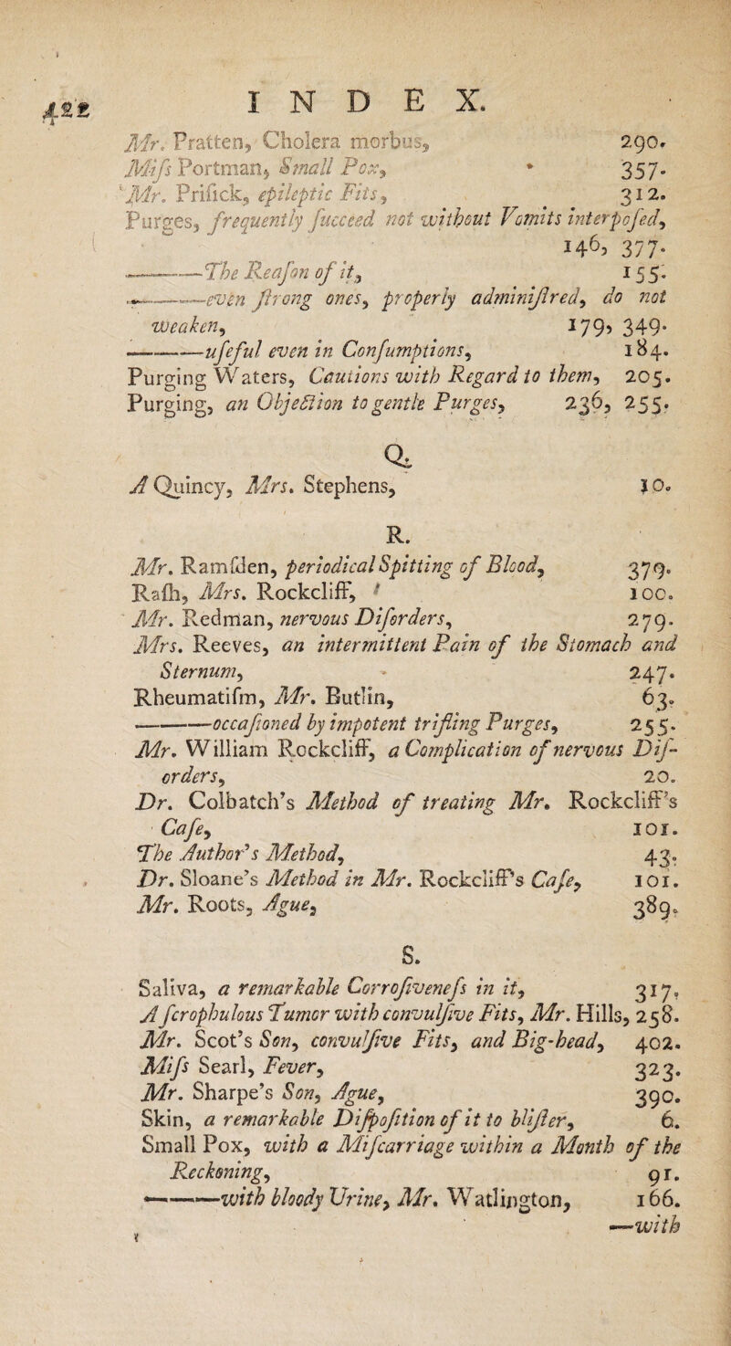 Mr. Pratten, Cholera morbus, 290* Mifs Portman, Small Pox, * 357. ‘Mr. Priifek, epileptic Fits, _ 312. Purges, frequently faceted not without Vomits interpofed i46> 377- . -——The Reafon of it, 155. flrong ones, properly adminifired, do not weaken, 1795 349* —-——ufeful even in Confumptions, 184. Purging Waters, Cautions with Regard to them, 205. Purging, an Objection to gentle Purges, 236, 255 * Qi 2/ Quincy, Mrr. Stephens, JO. R. Mr, Ramfden, periodical Spitting of Bloody 379. Rafli, Mrs. Rockcliff, t 100. Mr. Redman, nervous Diforders, 279, Reeves, <2/2 intermittent Bain of the Stomach and Sternum, * 247. Rheumatifm, Mr. Rutlm, 63* —-——occafioned by impotent trifling Purges, 25 5. .Mr. William Rockcliff, a Complication of nervous Dtf- orders, 20. Dr. Colbatch’s Aiethod of treating Mr, RockclifFs Cafe, 101. *The Author's Method, 43. Dr. Sloane’s Method in Mr. Rockcliff’s Cafe, 101. Mr. Roots, Ague, 389. S. Saliva, a remarkable Corrofivenefs in it, 317. A fcrophulous Burner with convulfive Fits, Mr. Hills, 258. Air. Scot’s Son, convulfive Fits, and Big-head, 402. Mifs Searl, Fever, 323. Mr4. Sharpe’s 390. Skin, a remarkable Difpofetion of it to blifler, 6. Small Pox, with a Mtfcarriage within a Month of the Reckoning, gj. *—-with bloody Urine> Mr. Watlington, 166. —with