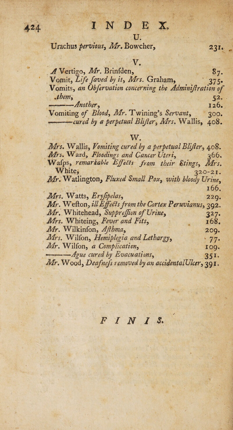 4H u. Urachus pervious, Air. Bowcher, 231. V. * _ ^Vertigo, Air. Brinfden, 87. Vomit, Life faved by it, Airs. Graham, ' 375. Vomits, an Obfervation concerning the Adminijlration of jhem, 52. ——.Another, ' 126. Vomiting/?/’ Bloody Air. Twining?, Servant, 300. —-cured by a perpetual Blijler, Airs. Wallis, 408. W. Mrs. Wallis, Vomiting cured by a perpetual Blijler, 408. Mrs. Ward, Floodings and Cancer Uteri, 366* Wafps, remarkable EjfeSts from their Stings, Mrs. White, 320-21. Mr. Watlington, Fluxed Small Pox, with bloody Urine, 166. Mrs. Watts, Eryfipelas, 229. Jkfr. Wefton, ill Effects from the Cortex Peruvianus, 392. Jffr. Whitehead, Supprefion of Urine, 327. ikfrj. Whiteing, i'Vwr 2'Y/x, 168. Mr. Wilkinfon, Aflhma, 209. Wilfon, Hemiplegia and Lethargy, * 77. Wilfon, « Complication, 109. ►———-Ague cured by Evacuations, 351 „ Jir. Wood, Deafnefs removed by an accidentalUlcer, 3919 FINIS.