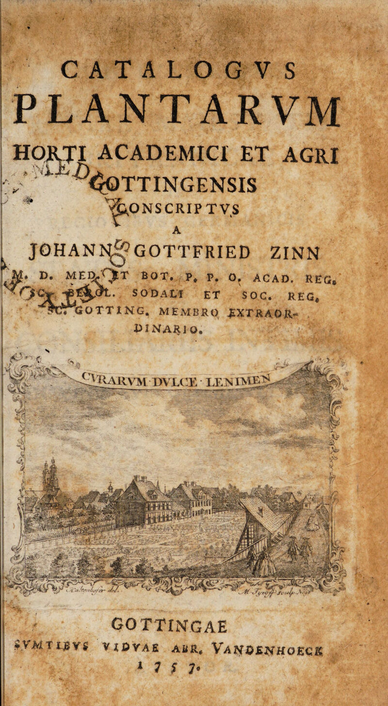 'V i GOTTINGAE S.VMTiJJVJ VIDVAfi AiIR, VaNOENHOECK 1 1 S V CATALOGV S PLANTARVM HORTI ACADEMICI ET AGRI 1 ^^OTTINGENSIS 'vjp.ONSCRIPTVS JOHANJS^GOTTFRIED ZINN Tg* D. MEl^ BOT. p. O. ACAD. R£G® SODALI ET SOC. R£G* OTTING. MEMBRO .EXTRAOR- BINARIO.