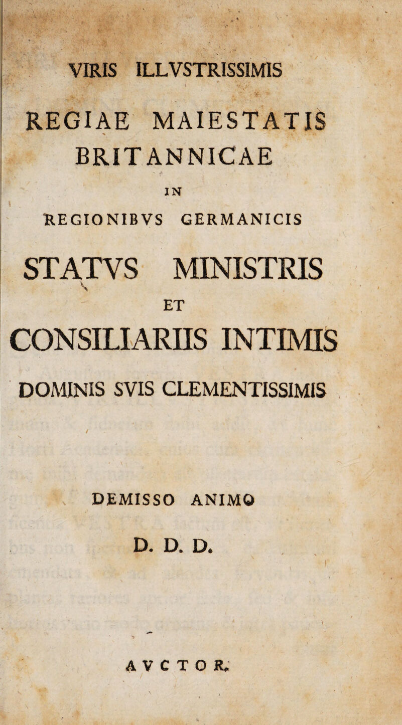 VIRIS ILLVSTRISSIMIS ... * y ■ *\ “ . t y, v REGIAE MAIESTATIS ^ • ‘ \ ' - - ‘w BRITANNICAE . I , IN UEGIONIBVS GERMANICIS STATVS MINISTRIS S ET CONSILIARIIS INTIMIS DOMINIS SVIS CLEMENTISSIMIS V \ DEMISSO ANIMO