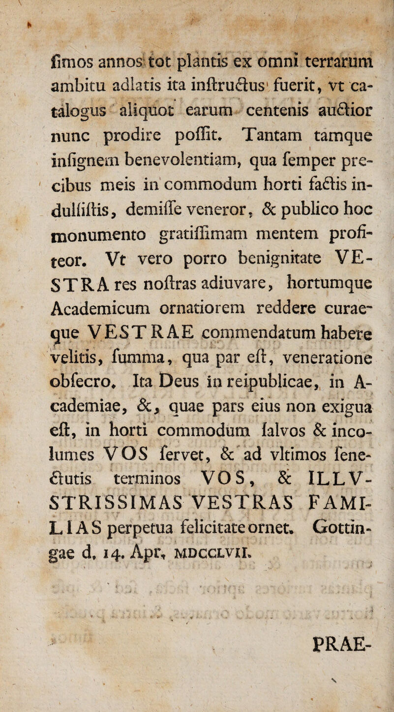 fimos annos tot plantis ex omni terrarum ambitu adlatis ita inftru&us1 fuerit, vt ca¬ talogus aliquot earum centenis audtior nunc prodire poffit. Tantam tamque i infignem benevolentiam, qua femper pre¬ cibus meis in commodum horti faftis in- duliiltis, demiffe veneror, & publico hoc monumento gratiffimam mentem profi¬ teor. Vt vero porro benignitate VE¬ STRA res noftras adiuvare, hortumque Academicum ornatiorem reddere curae¬ que VESTRAE commendatum habere velitis, fumma, qua par eft, veneratione obfecro. Ita Deus in reipublicae, in A- cademiae, Sc, quae pars eius non exigua eft, in horti commodum lalvos & inco¬ lumes VOS fervet, & ad vltimos fene- £lutis terminos VOS, & ILLV- STRISSIMAS VESTRAS FAMI¬ LIAS perpetua felicitate ornet. Gottin- gae d, 14. Apr, mdcclvii. PRAE-