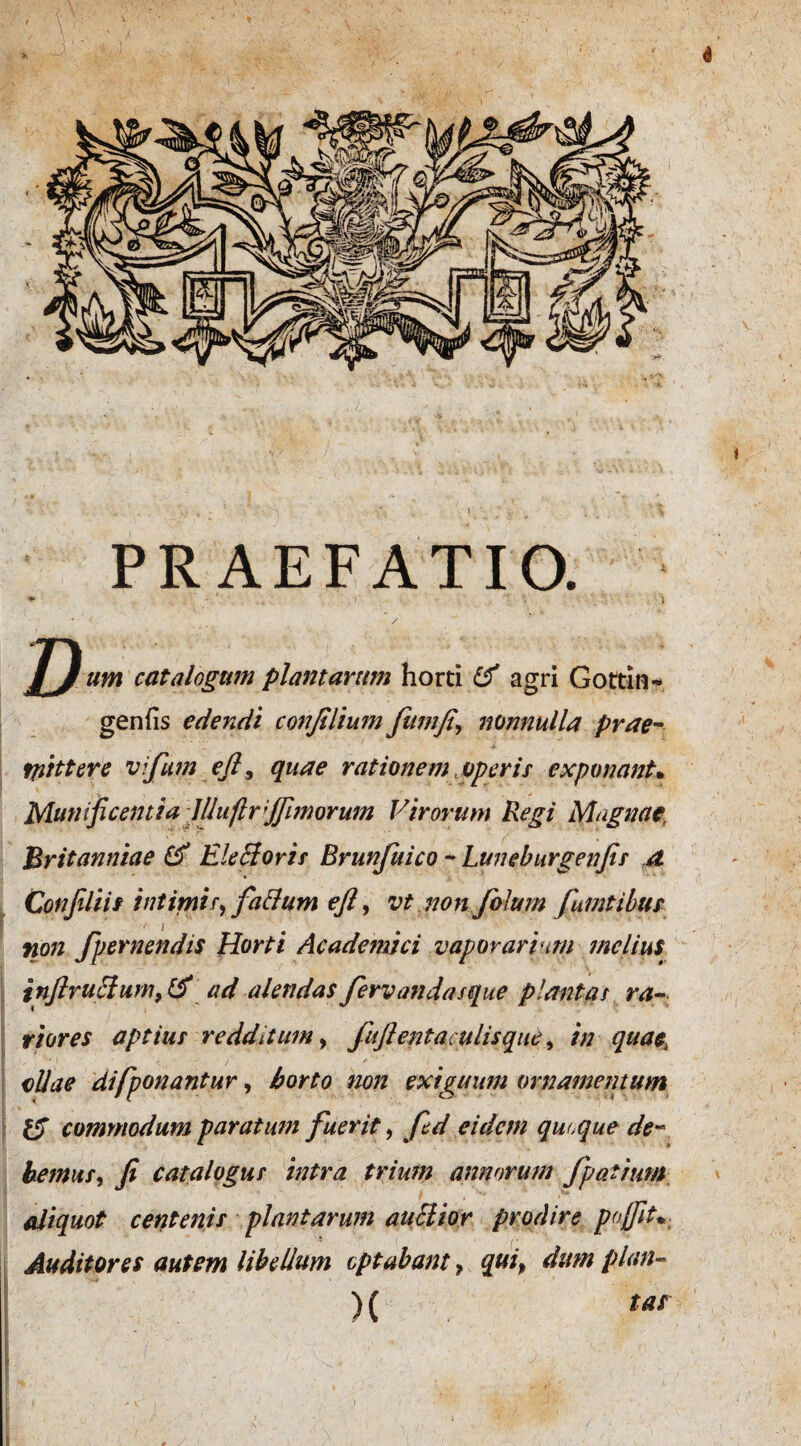 4 PRAEFATIO. D um catalogum plantarum horti & agri Gottin* genfis edendi confilium fitmfi\ nonnulla prae- tfiittere vi/um efl, quae rationem, operis exponant• Munificentia lllufir/unorum Virorum Regi Magnae, Britanniae Electoris Brun/uico - Luneburgenfis a Conjiliif intimis, fiiBum eft, vt non/olum /umtihur non /pernendis Horti Academici vaporarium melius infiruffum,& ad alendas fervandasque plantat ra¬ riores aptiut redditum, /uftentaculisque, in quae; ollae difponantur, horto non exiguum ornamentum & commodum paratum fuerit, fid eidem quoque de¬ bemus, fi catalogus intra trium annorum /patrum aliquot centenis plantarum auElior prodire pojfit* Auditores autem libellum optabant , qui, dum plan- >( tas t