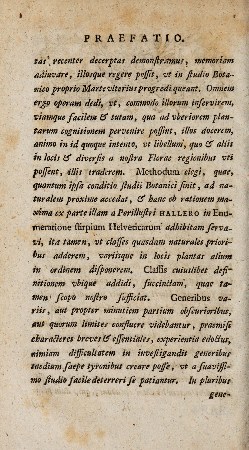 I , * PRAEFATIO. tas\recenter decerptas demonfl ramus, memoriam adiuvare, illosque regere pojfit, /V/ ftudio Bota- proprio Marte vite ritu progredi queant♦ Omnem ergo operam dediy vty commodo illorum infervirem, viamque facilem & tutam, qua advberiorem plan¬ tarum cognitionem pervenire pojfint, illos docerem, animo in id quoque intento, vt libellum y quo & aliis in locis & diverfs a noftra Florae regionibus vti pofient, illis traderem. Methodum */*£/, quae, quantum ipfa conditio ftudii Botanici finit, turalem proxime accedat, oh rationem ma¬ xima ex parte illam a Perilluftri h allero in Enu¬ meratione fcirpium Helveticarum’ adhibitam ferva- f \ * w, fta tamen, clafies quasdam naturales priori¬ bus adderem, variisque in locis plantas alium in ordinem difponerem. Claflis cuiuslibet defi~ nitionem vbique addidi, fuccinffam, quae ta¬ men ! fcopo noflro fujficiat• Generibus sw- y/*7, propter minutiem partium obfdirioribus, aut quorum limites confluere videbantur, praemifi char affer es breves & efientiales, experientia edoffus, nimiam difficultatem in inveftigandis generibus taedium fiaepe tyronibus creare pojfe, vt a fuaviffi- mo ftudio facile deterreri fe patiantur♦ Iu pluribus