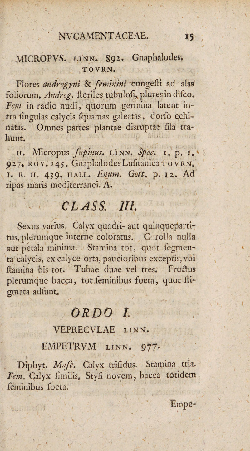 MICROPVS. linn. 89 2» Gnaphalodes, TOVRN, Flores androgyni &: feminini congedi ad alas foliorum. Androg. deriles tubulofi,, plures in difco. Fem. in radio nudi, quorum germina latent in¬ tra lingulas calycis fquamas galeatas, dorfo echi¬ natas. Omnes partes plantae disruptae fila tra¬ hunt. h. Micropus fnpinus. linn. Spcc. 1, p. i, 927♦ roy. 145. GnaphalodesLufitanica tovrm. i. r. h. 439. hall. Enum* Gott« p. 12. Ad ripas maris mediterranei. A. CLASS. IU. Sexus varius. Calyx quadri- aut quinqueparti¬ tus, plerumque interne coloratus. Corolla nulla aut petala minima. Stamina tot, quot Tegmen¬ ta calycis, ex calyce orta, paucioribus exceptis, vbi flamina bis tot. Tubae duae vel tres. Frudlus plerumque bacca, tot feminibus foeta, quot di¬ gmata adfunt. ORDO i VEPRECVLAE linn. EMPETRVM linn. 977- Diphyt. Mafc. Calyx trifidus. Stamina tria. Fem. Calyx fimilis* Styli novem, bacca totidem feminibus foeta. Empe-