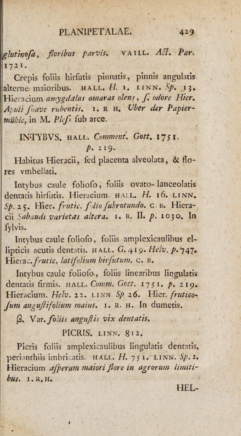 glutinofa, floribus parvis. vaill. ^<5?. JP^r. 1721 * Crepis foliis hirfutis pinnatis, pinnis angulatis alterne maioribus, hall. U. 1. li NN* 13, Hiera cium amygdalas avi aras olens, y. Hier. uli fu ave rubentis. 1. R h. Uber der P apter- mublc, in M. Plefl fub arce. INTYBVS. hall. Comment. Gott. 1751. />. 2 19. Habitus Hieracii, fed placenta alveolata, & flo* res vmbeilati. Intybus caule foliofo, foliis ovato-lanceolatis dentatis hirfutis. Hieracium. hall. H. 16. linn. Sp. 25. Hier, frutic. folio Jubrotundo. c. a. Hiera¬ cii Sahaudi varietas altera. 1. b. II. p. 1030. In fylvis. Intybus caule foliofo, foliis amplexicaulibus el¬ lipticis acutis dentatis, hall. G. 419. Helv. p* 747^ 1 Hierae .frutic, latifolium hir jutum. c. b. Intybus caule foliofo, foliis linearibus lingulatis dentatis firmis, hall. Comm. Gott. 1751. p. 219. Hieracium. Helv. 22. linn ^ 26. Hier, frutico- Jum anguftifolium maius. 1. r. h. In dumetis. j3. Var.foliis anguftis vix dentatis. PICRIS. LINN. 8 i 2. Picris foliis amplexicaulibus lingulatis dentatis, perianthiis imbricatis, hall. H. 75 1. linn. Sp. 2. Hieracium ajperum maiori flore in agrorum limiti¬ bus. 1. r. h. HEL-