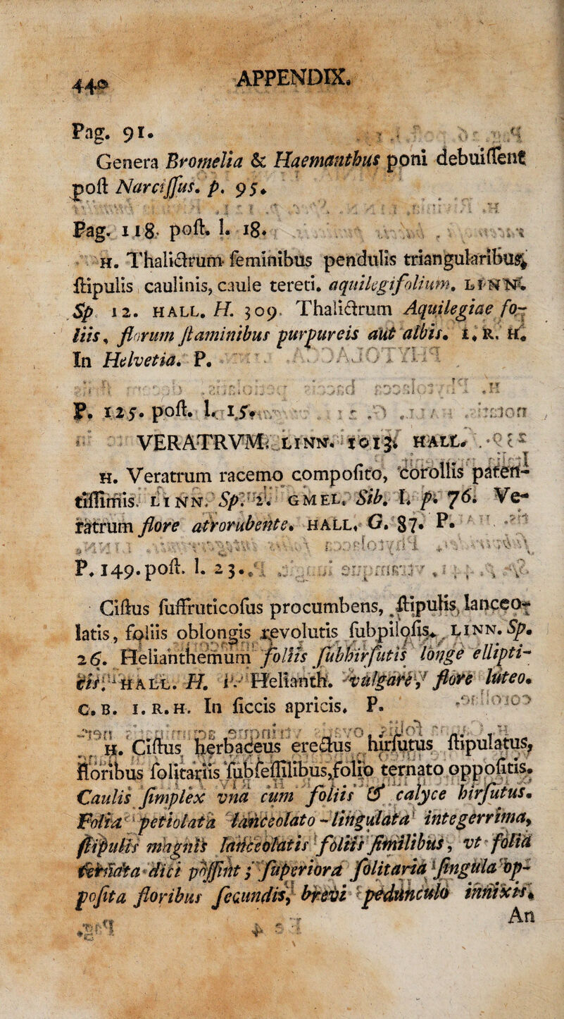 Pag. 91. *■{ Genera Bmnelia & Haemanthus poni debuiflfent poNamjfus. p. 95» vy'v,'V,1 - ! \ • : i T;. -r Pag. 118; poli. 1. 18, 't h. Thali&rum feminibus pendulis triangularibus; ftipulis caulinis, caule tereti, aquilegi folium. linn; Sp 12. hall. H. 509. Thalidrum Aquilegtae fo¬ liis , florum flaminibus purpureis aut albis• i« R, h. In Helvetia. P. . m ; ^ -r;d f T :rr;ton . 125. poft. 1. 15* VERATRVM; LINN, toigi HALt, V t2 h. Veratrum racemo compofito, corollis paten- tlflimis LtNN. 5A. 2:. GMEt, Sib. i. />, 76. Ve¬ ratrum flore atrorubente* hall. G. §7* t; , ,vr. v.'\\. \ r ..vpfor/iiH +» р. 149. poii. i. 23.; Cillus fuffruticofus procumbens, pipulis, lanceo- latis, foliis oblongis revolutis fubpilofe. linn. Sp. 2 6. Hellanthemum foliis fuhhirfutis longe ellipti- tisl* hall. ‘St. i . Helianth. vulgare f flore luteo• с. B. i.r.h. In liccis apricis. P. ^ > . ; h. Ciftus herbacei' erecte hirfutus ftipuhtus, floribus folitariis fubfeflilibus,folio ternato opp olitis* Caulis fimplex vna cum foliis & calyce hirfutusm Folia petiolata Iasie colato - lingulata integerrimay fiifiulis mhgnii lance olat is filiis flmlibtis, vt folia ikbidta dici poflifit / fupreriora folitaria flngulabp- jpoflta floribus fecundis, brevi :pedunculo innixis* « ' , An