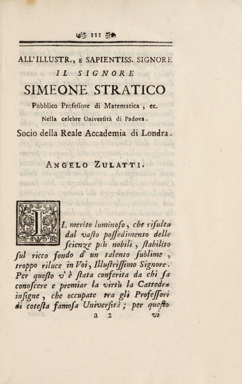 flllf ~iniiiiMnrr ~Tnriii n 'in~»fnrwm imi minimiiwhiii hi—■t 'ini rni n i i ALL’ILLUSTR., e SAPIENTISS. SIGNORE IL SIGNORE ► 1 t ■ L / f SIMEONE STRATICO Pubblico Profeffore di Matematica , ec. Nella celebre Univerfità di Padova. Socio della Reale Accademia di Londra. Angelo Zulatti* L merito luminofo 5 che r dal vafìo pojjedimento delle fetente più nobili , Jìabilito fui ricco fondo £ un talento fublime y troppo riluce in Voi 5 Illufirijfimo Signore. Per quejìo v è fiata conferita da chi fa conofcere e premiar la virtù la Cattedra infigne , che occupate tra gli Prof eJJori di cotefia famofa Univerjità ; per quefio a 2 vi