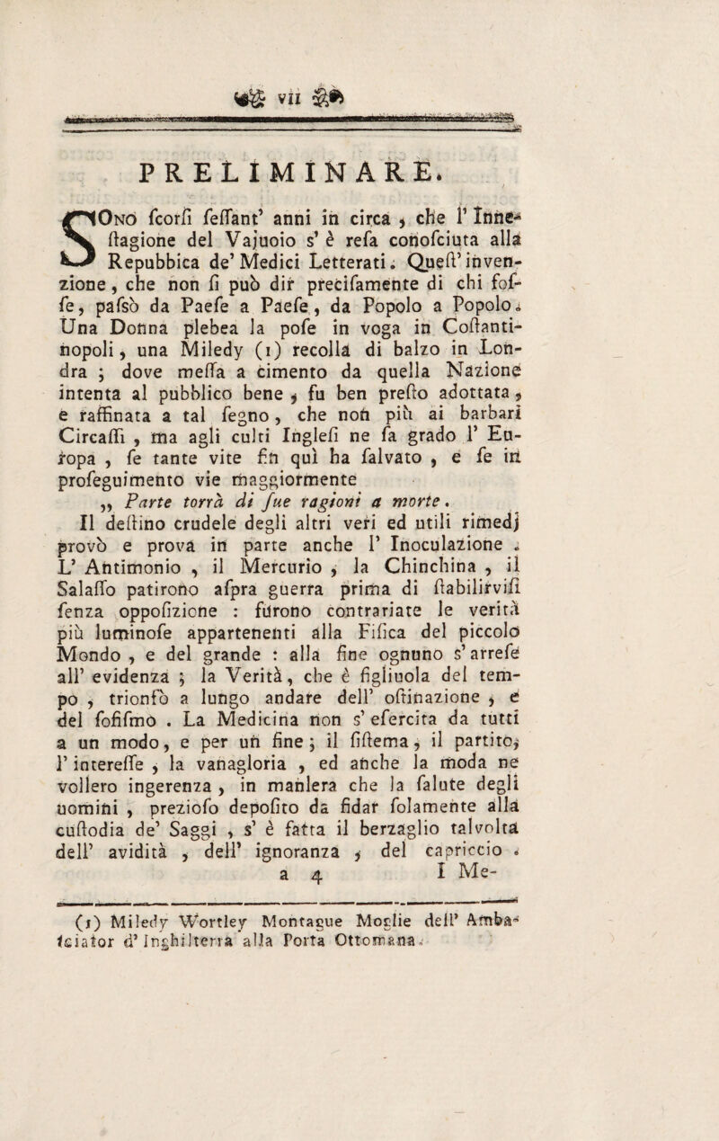P R E L I M I N A R E. / SOno fcorfi fefiant’ anni in circa * che l’Innè^ Cagione del Vajuoio s’ è refa conofciuta alla Repubbica de’Medici Letterati; Quell’inven¬ zione , che non fi può dir precifamente di chi fof- fe, pafsò da Paefe a Paefe, da Popolo a Popolo * Una Donna plebea la pofe in voga in Coftanti- nopoli, una Miledy (i) recolla di balzo in Lon¬ dra ; dove meffa a cimento da quella Nazione intenta al pubblico bene * fu ben predo adottata , e raffinata a tal fegno, che noti più ai barbari Circaffi , ma agli culti Inglefì ne fa grado P Eu¬ ropa , fe tante vite fin qui ha falvato , e fe iti profeguimento vie maggiormente „ Parte tona di fue ragioni a morte. Il delfino crudele degli altri veri ed utili rimedj provò e prova in parte anche 1’ Inoculazione » L’ Antimonio , il Mercurio , la Chinchina , il Salalfo patirono afpra guerra prima di fiabilirvifi fenza ^oppofizione : furono contrariate le verità più luminofe appartenenti alla Filica del piccolo Mondo , e del grande : alla fine ognuno s’arrefe all’ evidenza 5 la Verità, che è figliuola del tem¬ po , trionfò a lungo andare dell’ oftinazione , e del fofifmo . La Medicina non s’ efercita da tutti a un modo, e per un fine; il fiftema, il partito,' P interefife , la vanagloria , ed anche la moda ne vollero ingerenza , in maniera che la falute degli uomini , preziofo depofito da fidar folamente alla cufiodia de’ Saggi , s’ è fatta il berzaglio talvolta dell’ avidità , dell’ ignoranza , del capriccio * 34 I Me- (j) Miledy Wortley Montagne Moglie dell* Amba' fciator d’Inghilterra alla Porta Ottomana.'