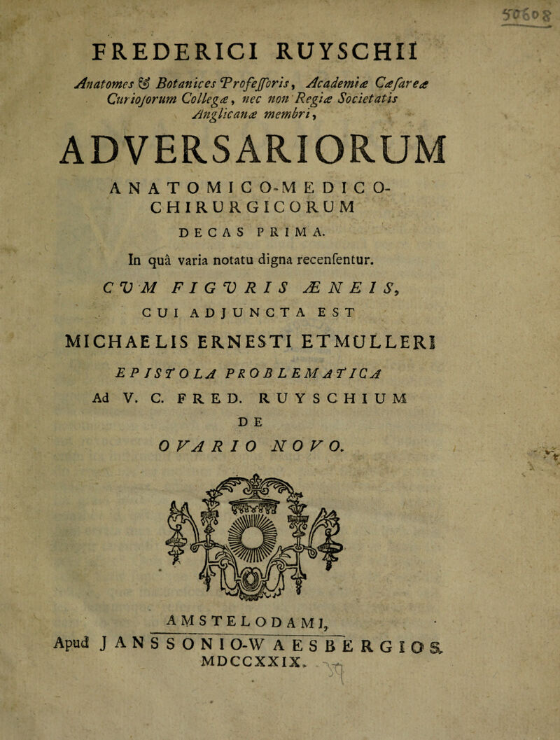 FREDERICI RUYSCHII Anat ornes £9 Botanices RrofeJJoris, Academia Cafarea Curiojorum Collega, nec non Regia Societatis Anglicana membri, ADVERSARIORUM . i \ ANATOMICO-MEDICO- CHIRURGICORUM DECAS PRIMA. In qua varia notatu digna recenfentur. CVM F I G V R I S sE N E I S, CUI ADJUNCTA EST MICHAELIS ERNESTI ETMULLERI E P JST O LA PROB LEMaEICA Ad V. C. FRED. RUYSC HIUM D E OVARIO NOVO. amstelodami, Apud J A N S S O N I O-W AESBERGIO& MDCCXXIX, -v-